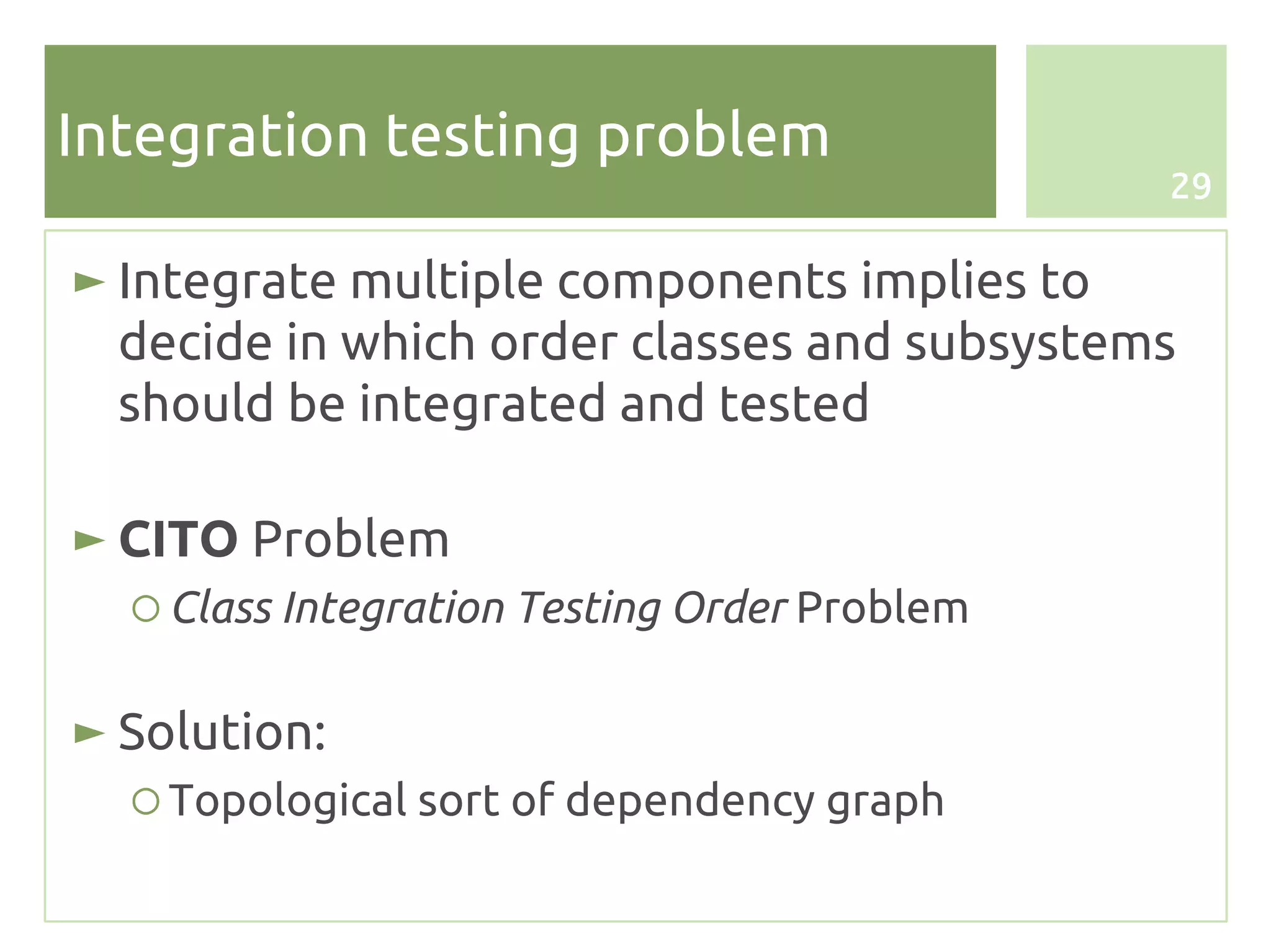 Integration testing problem
                                              29


► Integrate multiple components implies to
  decide in which order classes and subsystems
  should be integrated and tested

► CITO Problem
  ○ Class Integration Testing Order Problem

► Solution:
  ○ Topological sort of dependency graph
 