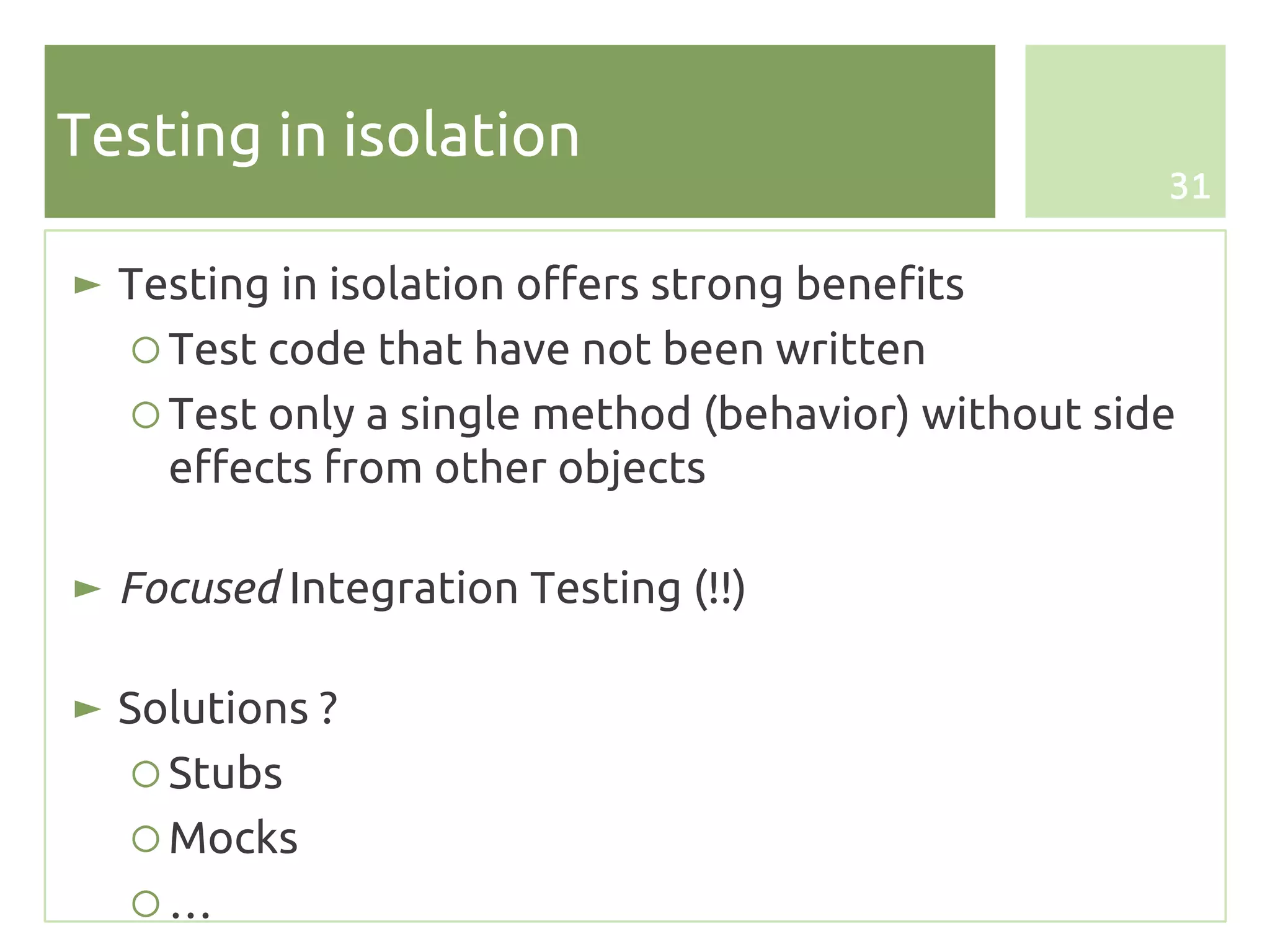 Testing in isolation
                                                     31


► Testing in isolation offers strong benefits
   ○ Test code that have not been written
   ○ Test only a single method (behavior) without side
     effects from other objects

► Focused Integration Testing (!!)

► Solutions ?
   ○ Stubs
   ○ Mocks
   ○…
 