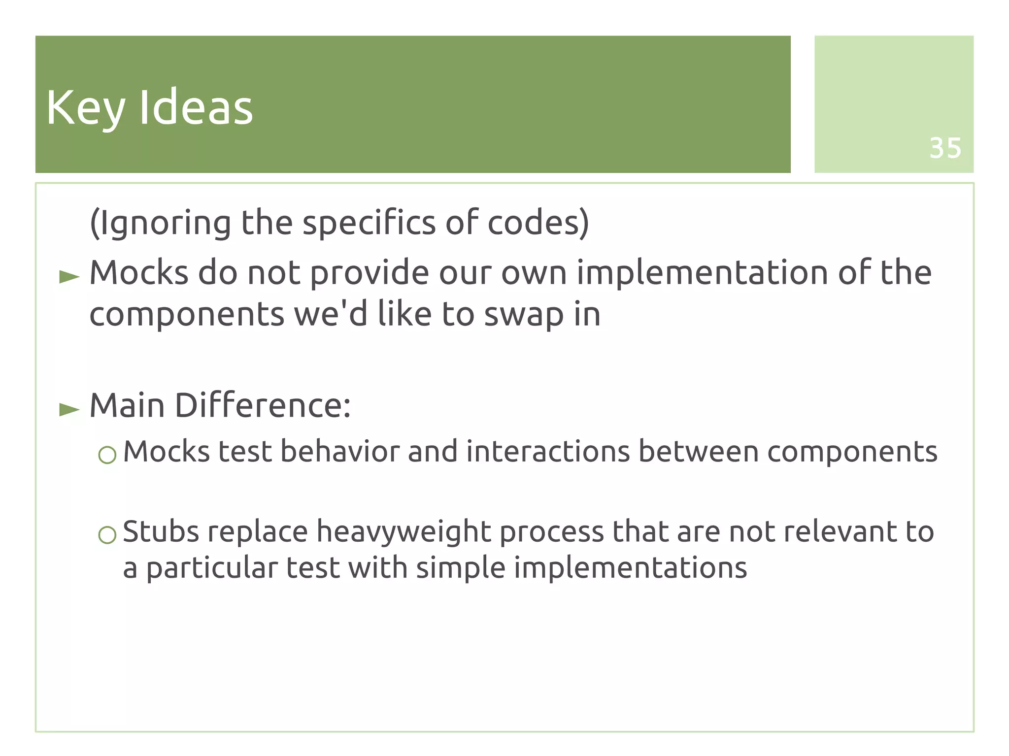 Key Ideas
                                                             35


  (Ignoring the specifics of codes)
► Mocks do not provide our own implementation of the
  components we'd like to swap in

► Main Difference:
  ○ Mocks test behavior and interactions between components

  ○ Stubs replace heavyweight process that are not relevant to
    a particular test with simple implementations
 