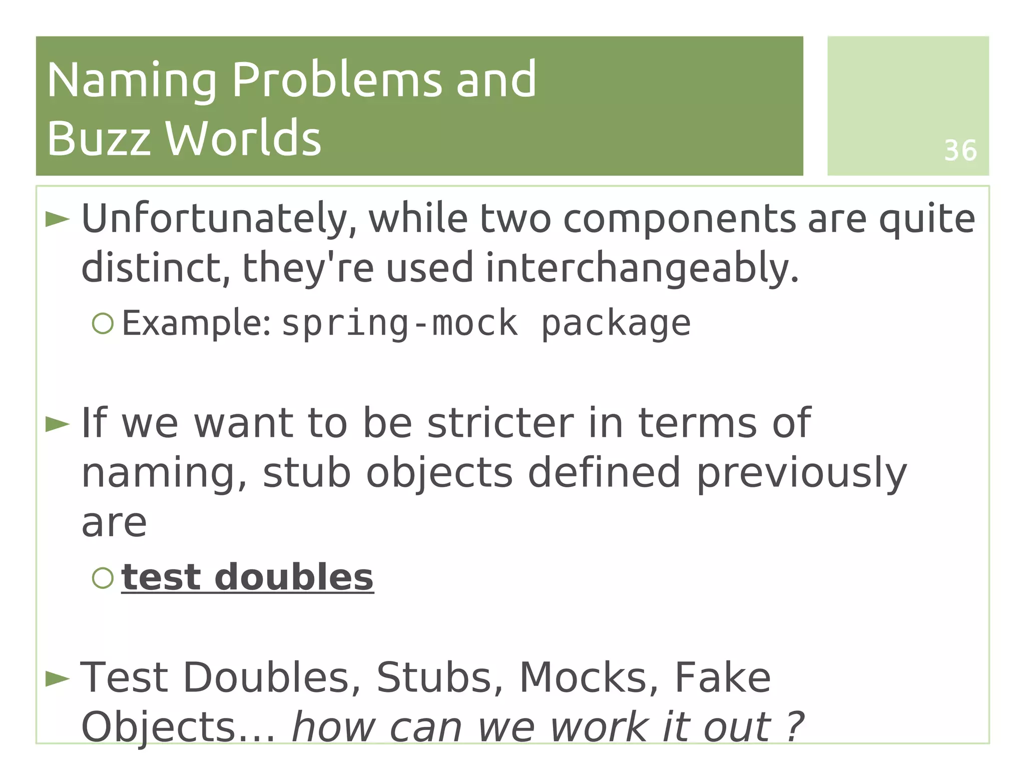 Naming Problems and
Buzz Worlds                                  36

► Unfortunately, while two components are quite
  distinct, they're used interchangeably.
  ○ Example: spring-mock package

► If we want to be stricter in terms of
  naming, stub objects defined previously
  are
  ○ test doubles

► Test Doubles, Stubs, Mocks, Fake
  Objects… how can we work it out ?
 