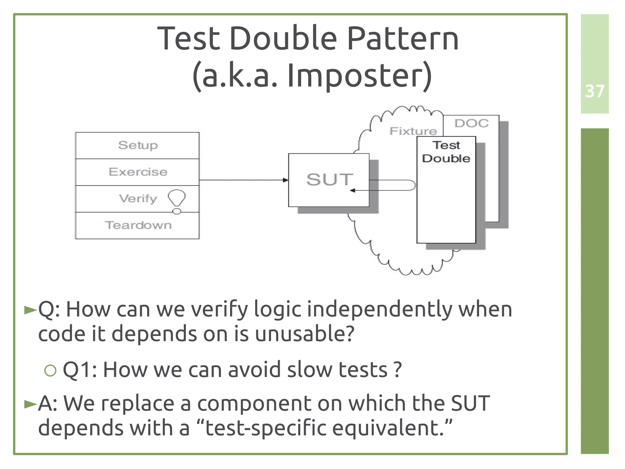 Test Double Pattern
              (a.k.a. Imposter)                  37




►Q: How can we verify logic independently when
 code it depends on is unusable?
 ○ Q1: How we can avoid slow tests ?
►A: We replace a component on which the SUT
 depends with a “test-specific equivalent.”
 