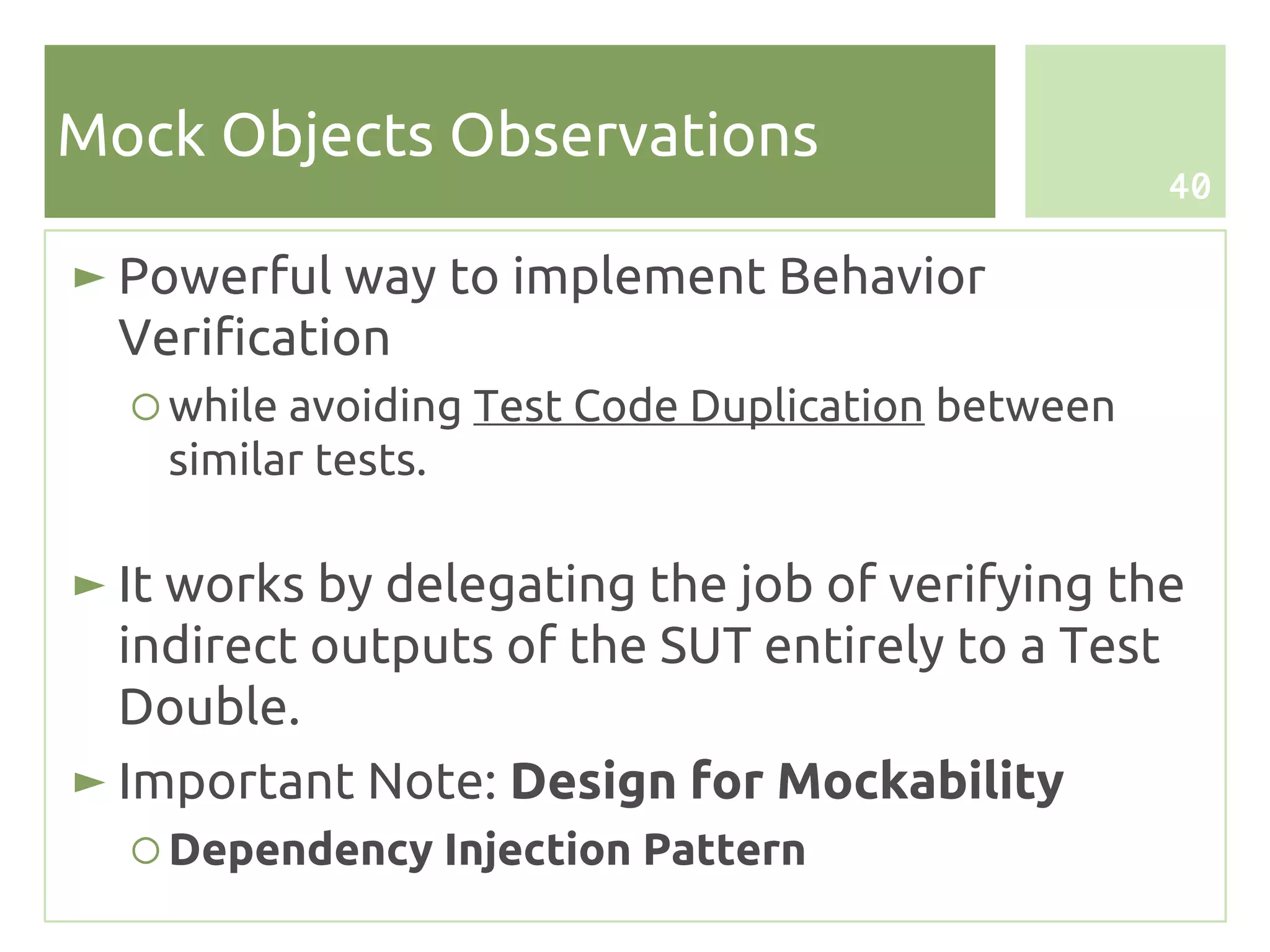 Mock Objects Observations
                                                   40

► Powerful way to implement Behavior
  Verification
  ○ while avoiding Test Code Duplication between
    similar tests.

► It works by delegating the job of verifying the
  indirect outputs of the SUT entirely to a Test
  Double.
► Important Note: Design for Mockability
  ○ Dependency Injection Pattern
 