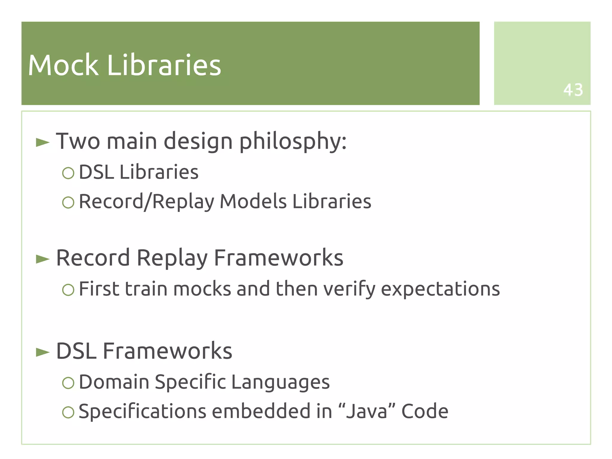 Mock Libraries
                                                     43


► Two main design philosphy:
  ○ DSL Libraries
  ○ Record/Replay Models Libraries

► Record Replay Frameworks
  ○ First train mocks and then verify expectations


► DSL Frameworks
  ○ Domain Specific Languages
  ○ Specifications embedded in “Java” Code
 