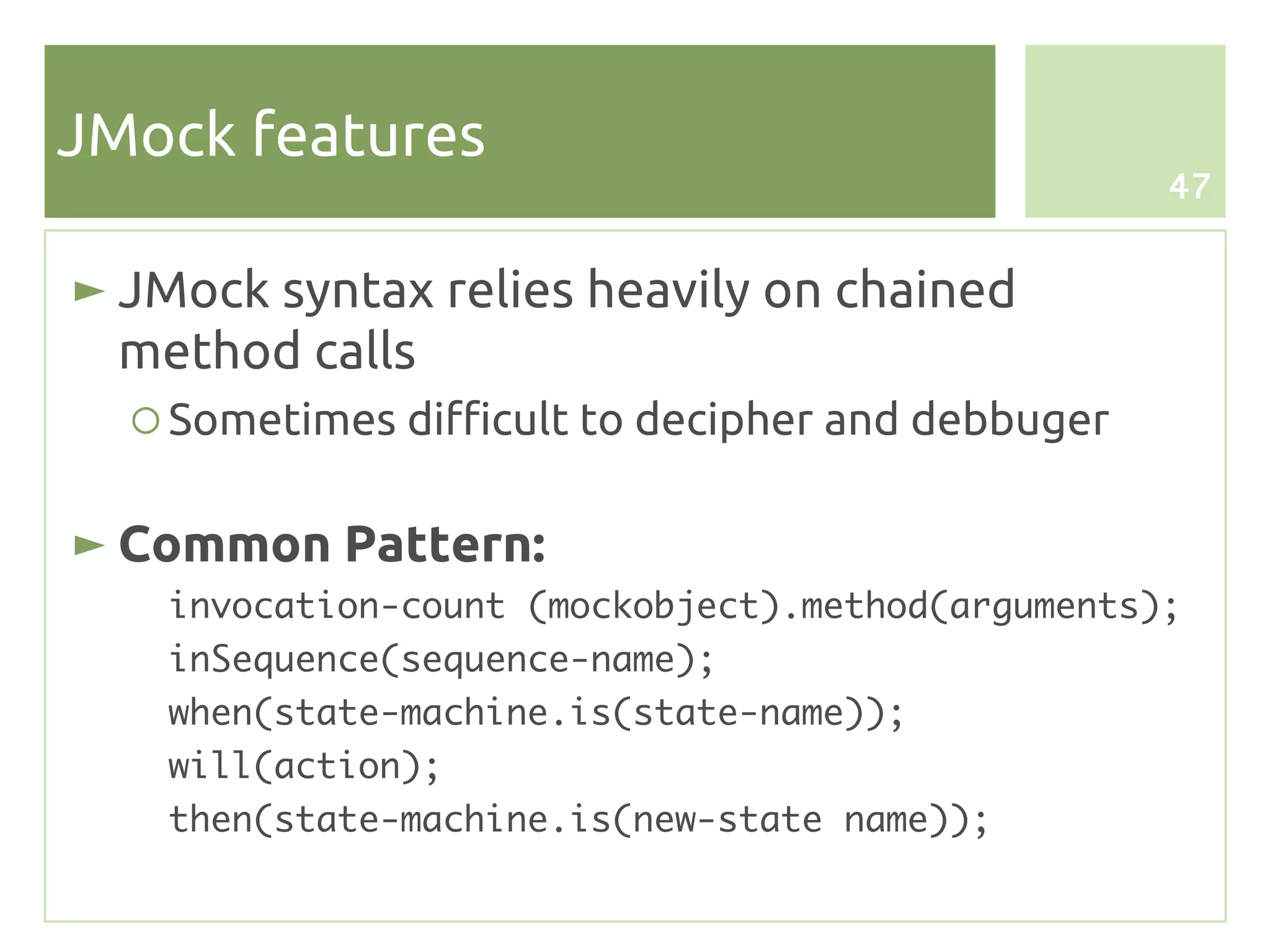 JMock features
                                                   47


► JMock syntax relies heavily on chained
  method calls
  ○ Sometimes difficult to decipher and debbuger

► Common Pattern:
   invocation-count (mockobject).method(arguments);
   inSequence(sequence-name);
   when(state-machine.is(state-name));
   will(action);
   then(state-machine.is(new-state name));
 