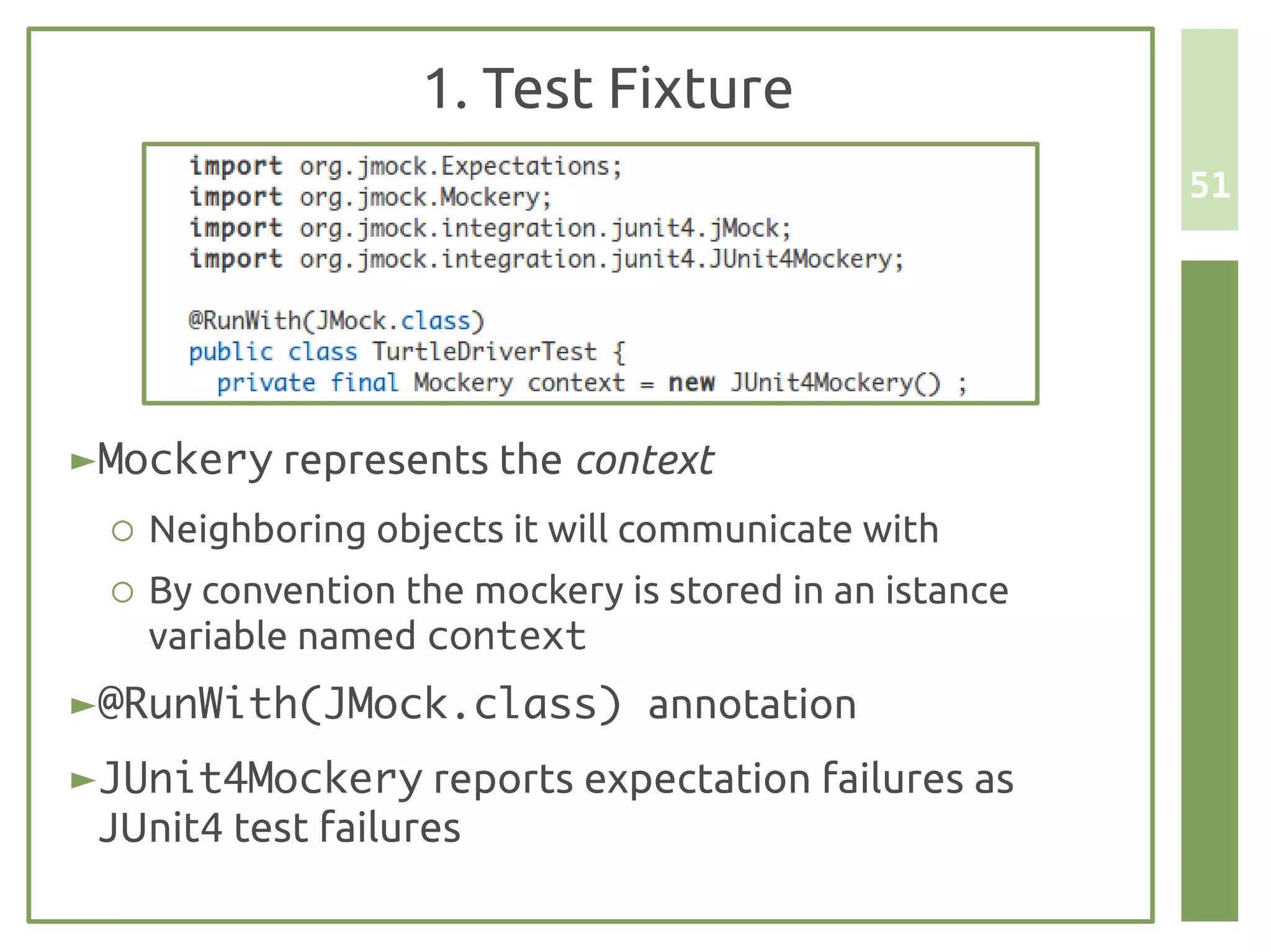 1. Test Fixture
                                                        51




► Mockery represents the context
  ○ Neighboring objects it will communicate with
  ○ By convention the mockery is stored in an istance
    variable named context
► @RunWith(JMock.class) annotation
► JUnit4Mockery reports expectation failures as
  JUnit4 test failures
 