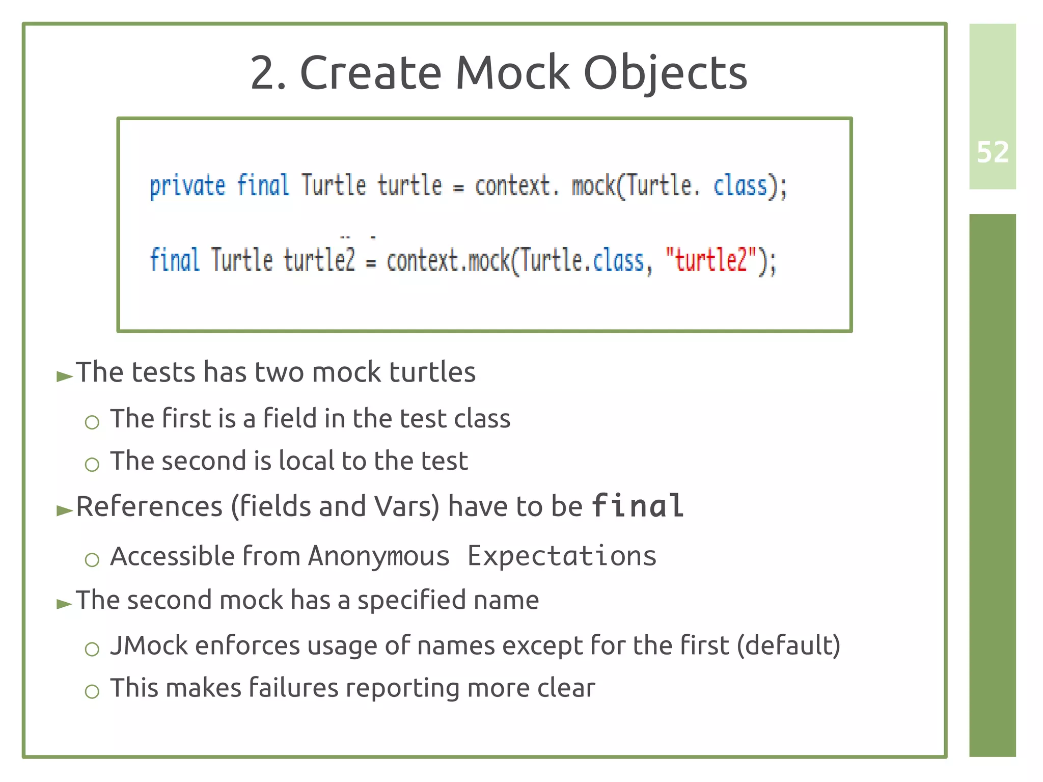 2. Create Mock Objects
                                                                   52




► The tests has two mock turtles
  ○ The first is a field in the test class
  ○ The second is local to the test
► References (fields and Vars) have to be final
  ○ Accessible from Anonymous Expectations
► The second mock has a specified name
  ○ JMock enforces usage of names except for the first (default)
  ○ This makes failures reporting more clear
 