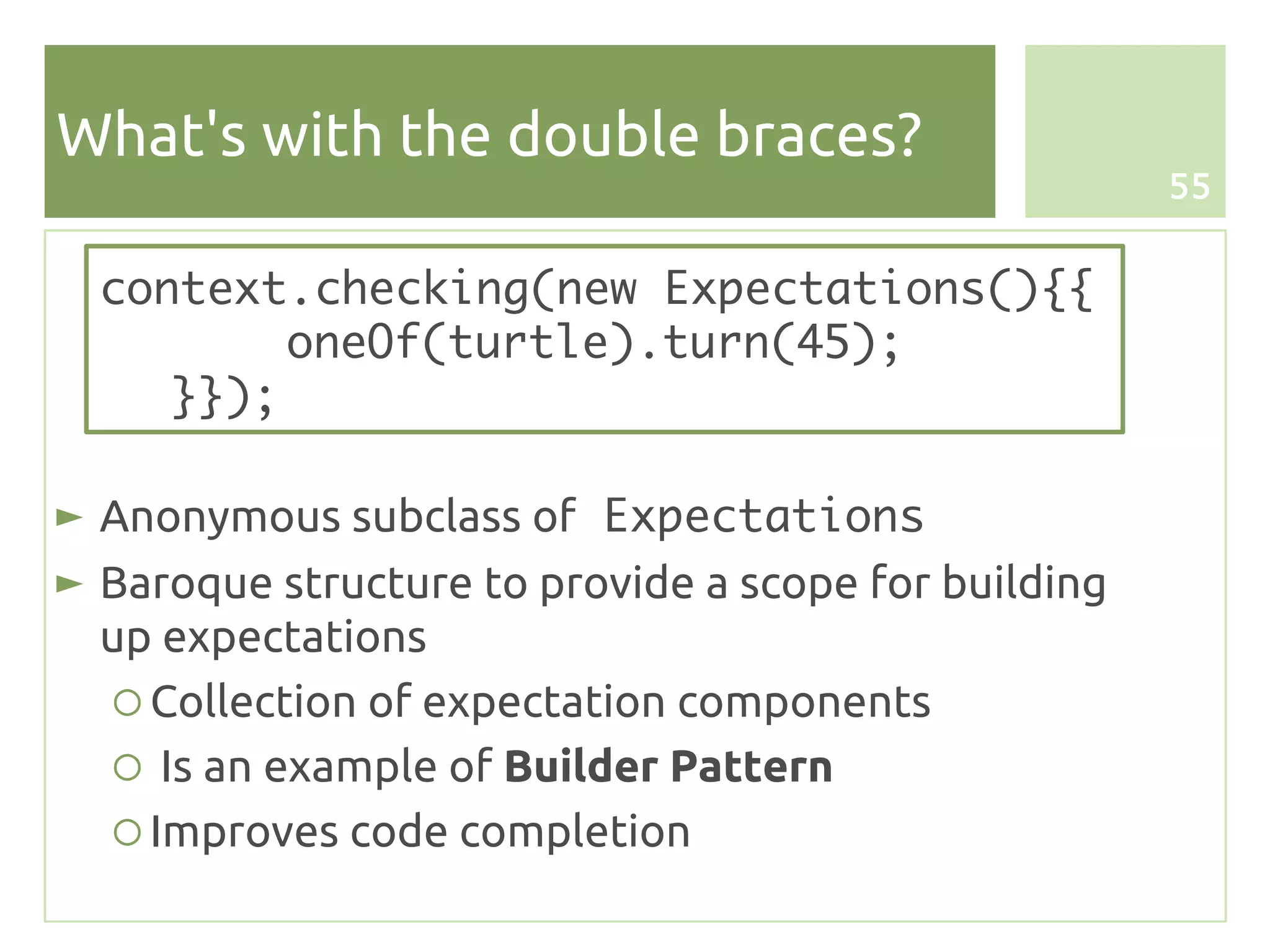 What's with the double braces?
                                                      55


  context.checking(new Expectations(){{
          oneOf(turtle).turn(45);
     }});

► Anonymous subclass of Expectations
► Baroque structure to provide a scope for building
  up expectations
   ○ Collection of expectation components
   ○ Is an example of Builder Pattern
   ○ Improves code completion
 