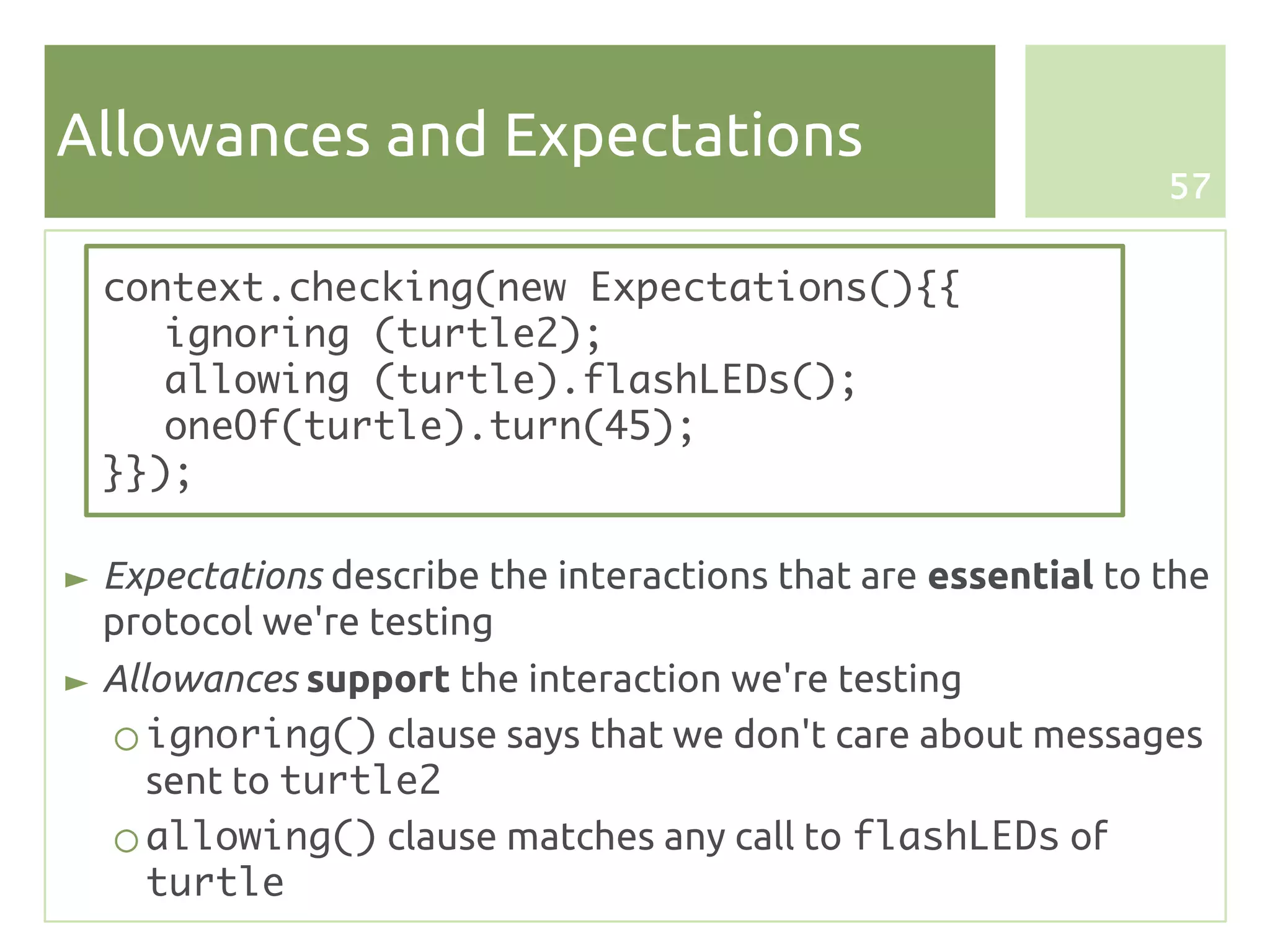 Allowances and Expectations
                                                               57


  context.checking(new Expectations(){{
     ignoring (turtle2);
     allowing (turtle).flashLEDs();
     oneOf(turtle).turn(45);
  }});

► Expectations describe the interactions that are essential to the
  protocol we're testing
► Allowances support the interaction we're testing
   ○ ignoring() clause says that we don't care about messages
     sent to turtle2
   ○ allowing() clause matches any call to flashLEDs of
     turtle
 