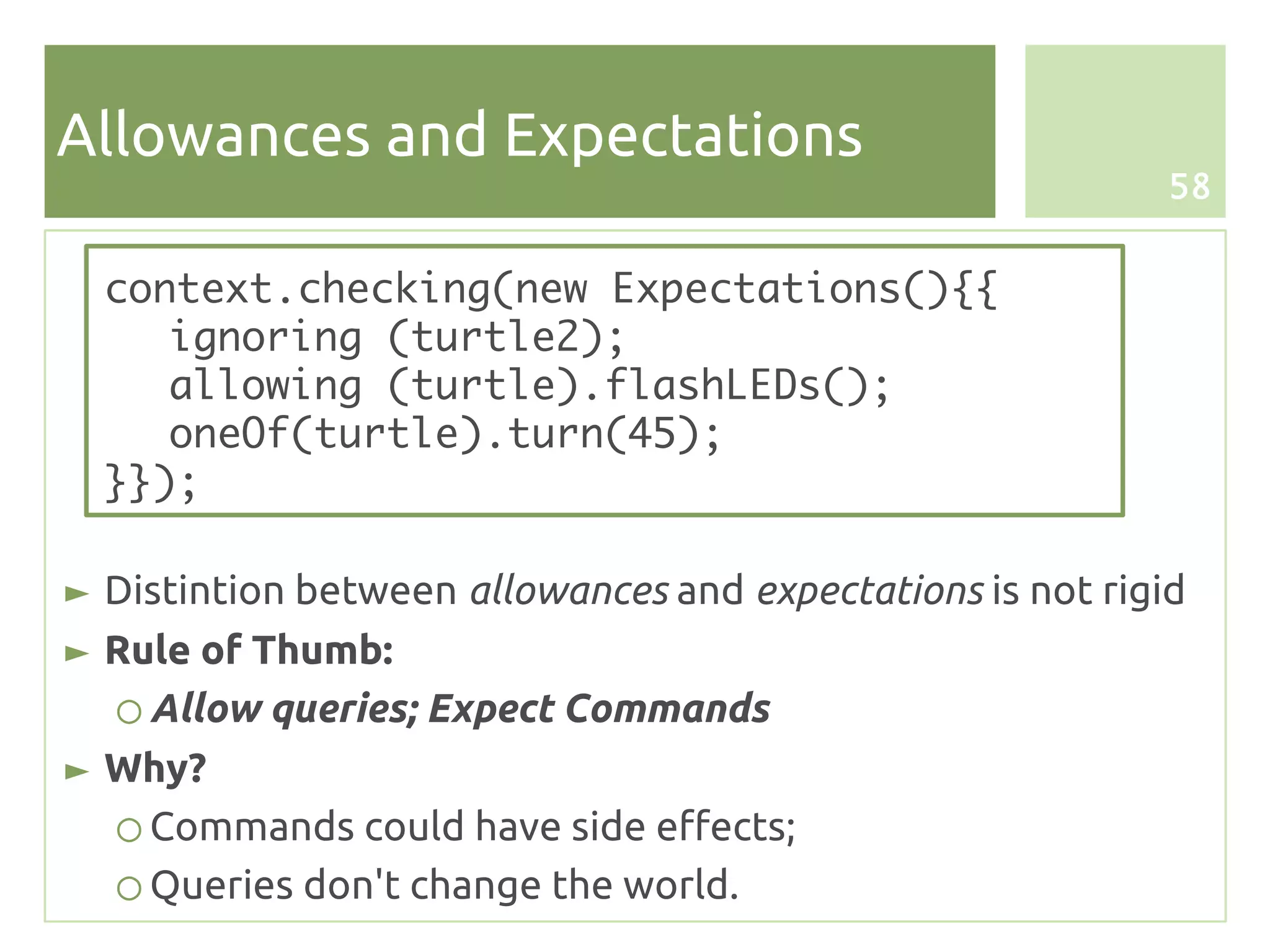Allowances and Expectations
                                                            58


  context.checking(new Expectations(){{
     ignoring (turtle2);
     allowing (turtle).flashLEDs();
     oneOf(turtle).turn(45);
  }});

► Distintion between allowances and expectations is not rigid
► Rule of Thumb:
  ○ Allow queries; Expect Commands
► Why?
  ○ Commands could have side effects;
  ○ Queries don't change the world.
 