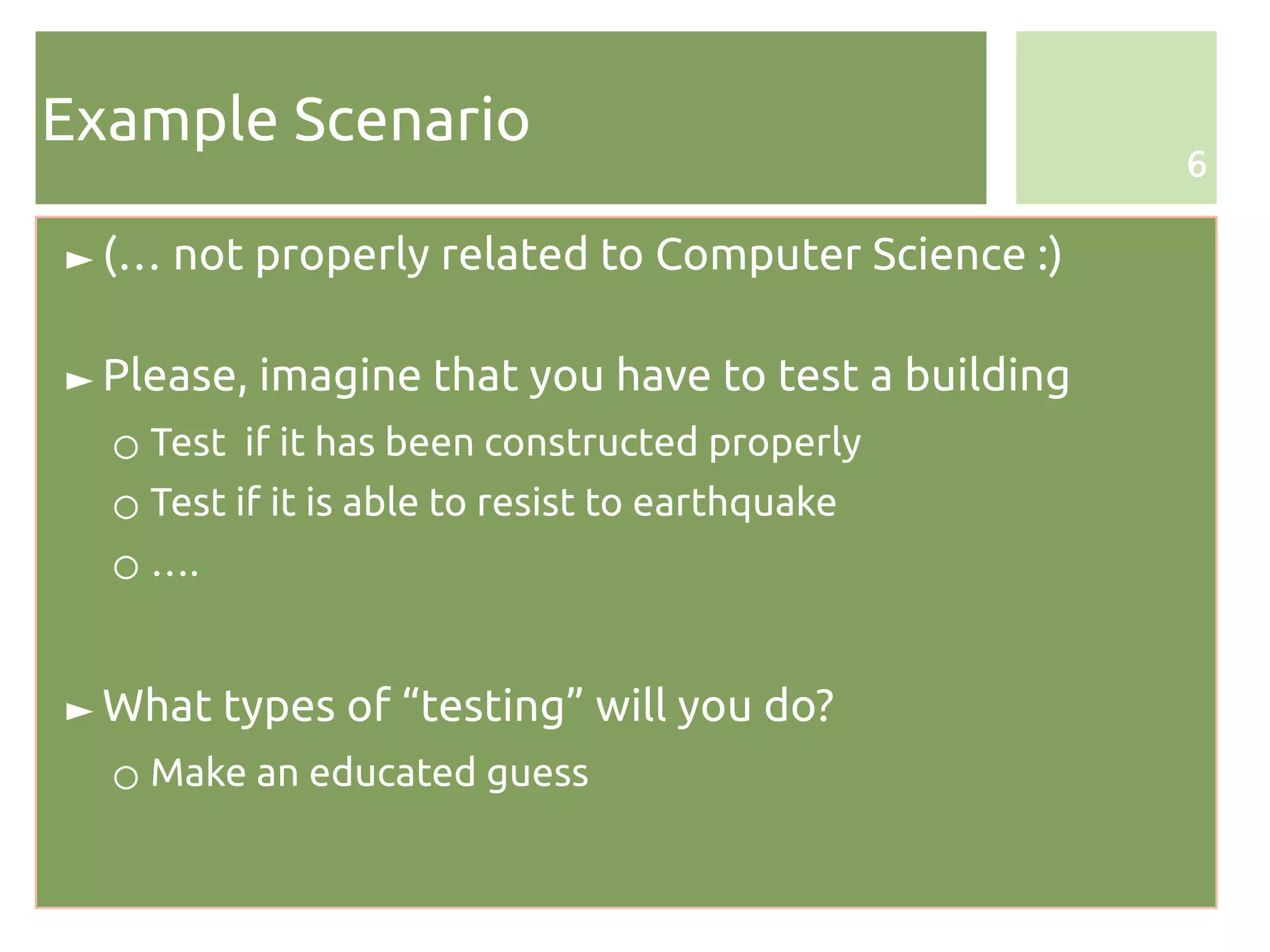 Example Scenario
                                                     6

► (… not properly related to Computer Science :)

► Please, imagine that you have to test a building
  ○ Test if it has been constructed properly
  ○ Test if it is able to resist to earthquake
  ○ ….


► What types of “testing” will you do?
  ○ Make an educated guess
 