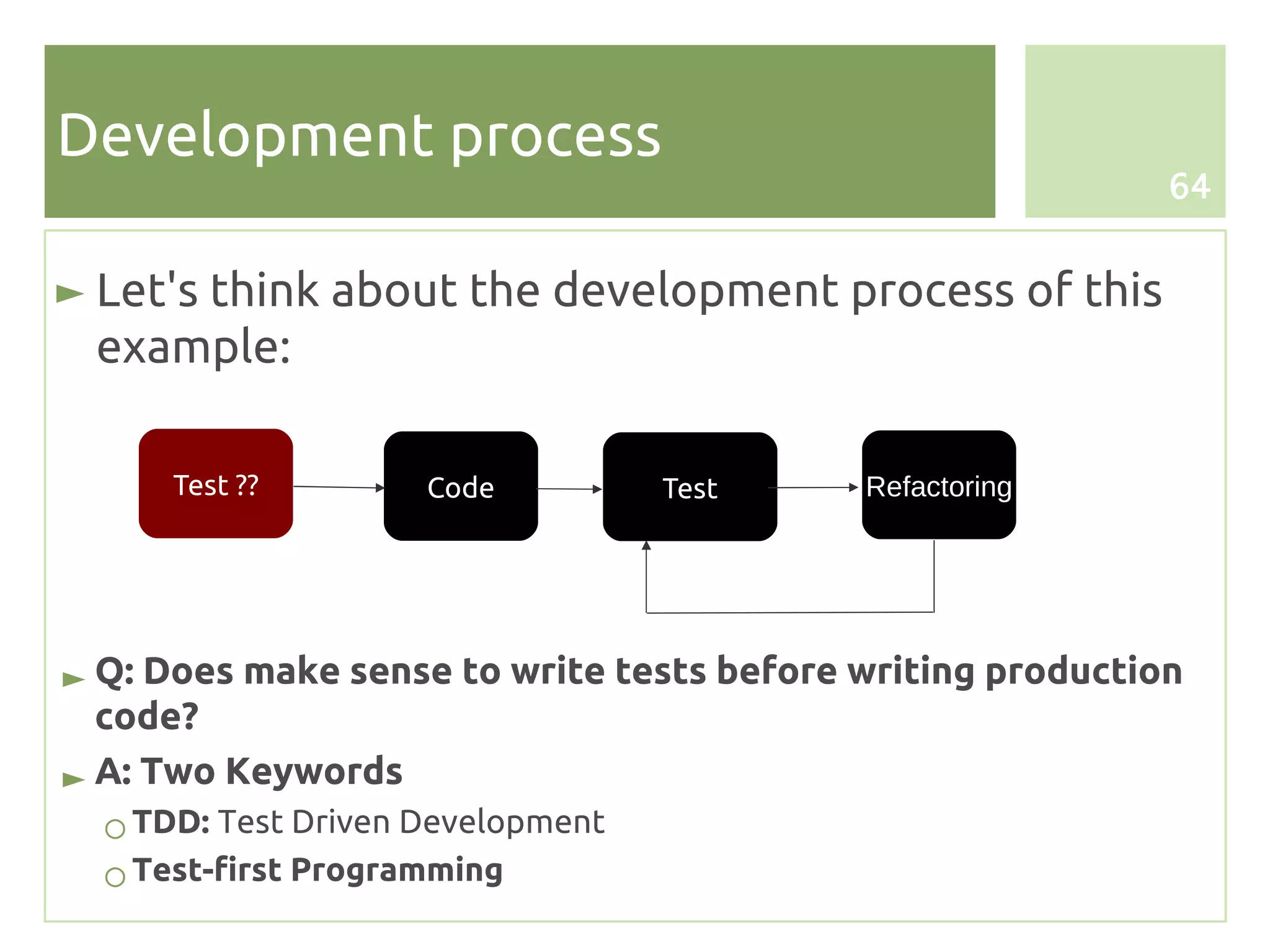 Development process
                                                            64


► Let's think about the development process of this
  example:

      Test ??        Code          Test    Refactoring




► Q: Does make sense to write tests before writing production
  code?
► A: Two Keywords
  ○ TDD: Test Driven Development
  ○ Test-first Programming
 