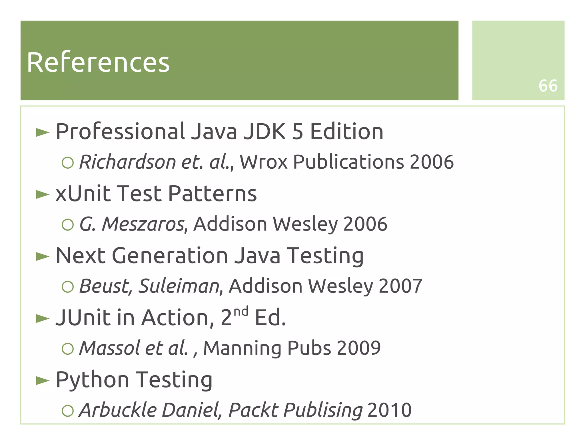 References
                                                 66


► Professional Java JDK 5 Edition
  ○ Richardson et. al., Wrox Publications 2006
► xUnit Test Patterns
  ○ G. Meszaros, Addison Wesley 2006
► Next Generation Java Testing
  ○ Beust, Suleiman, Addison Wesley 2007
► JUnit in Action, 2nd Ed.
  ○ Massol et al. , Manning Pubs 2009
► Python Testing
  ○ Arbuckle Daniel, Packt Publising 2010
 