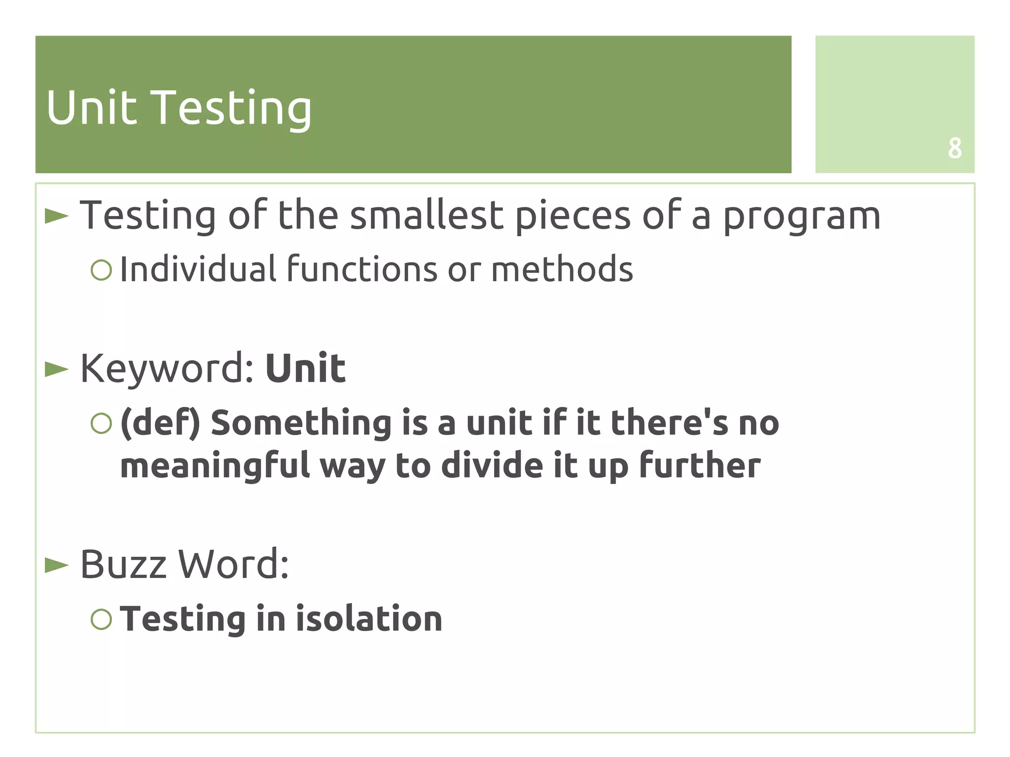 Unit Testing
                                                 8

► Testing of the smallest pieces of a program
  ○ Individual functions or methods

► Keyword: Unit
  ○ (def) Something is a unit if it there's no
    meaningful way to divide it up further

► Buzz Word:
  ○ Testing in isolation
 