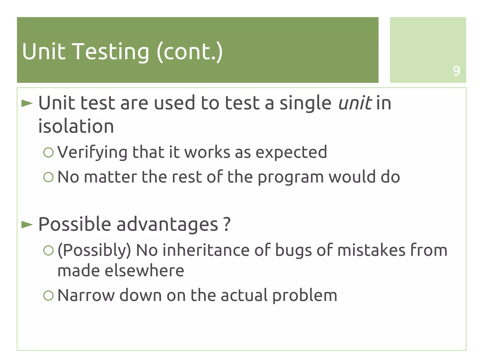 Unit Testing (cont.)
                                                         9

► Unit test are used to test a single unit in
  isolation
  ○ Verifying that it works as expected
  ○ No matter the rest of the program would do

► Possible advantages ?
  ○ (Possibly) No inheritance of bugs of mistakes from
    made elsewhere
  ○ Narrow down on the actual problem
 
