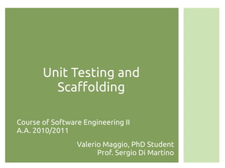 Unit Testing and
         Scaffolding

Course of Software Engineering II
A.A. 2010/2011
                 Valerio Maggio, PhD Student
                       Prof. Sergio Di Martino
 
