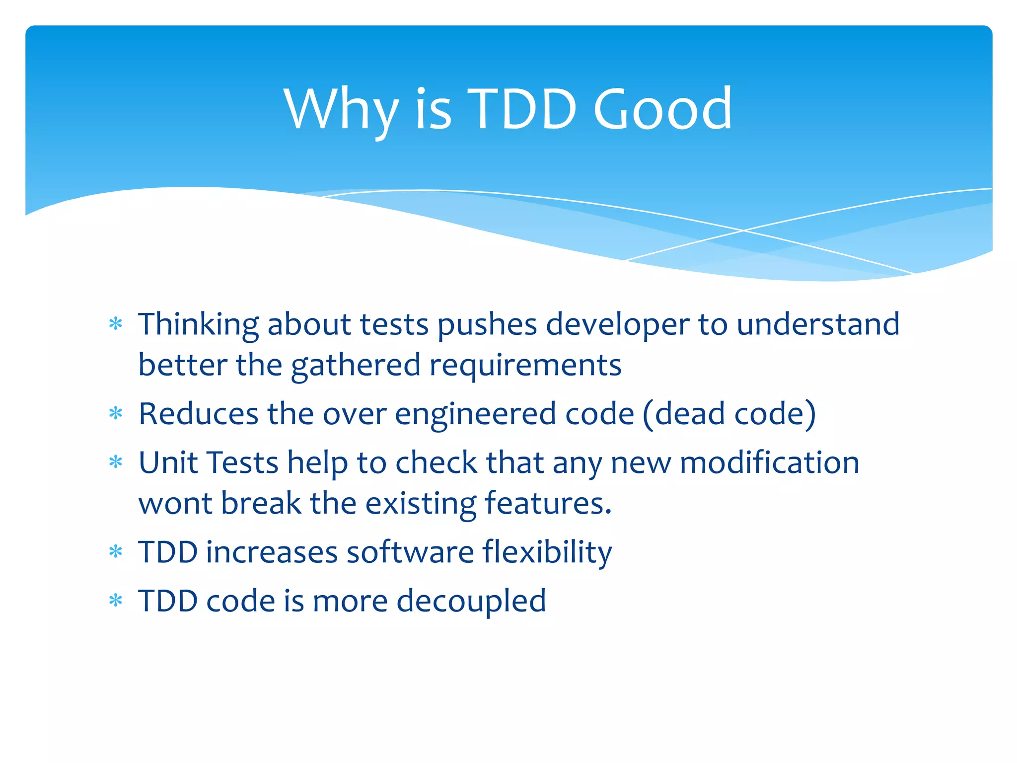 Thinking about tests pushes developer to understand better the gathered requirementsReduces the over engineered code (dead code)Unit Tests help to check that any new modification wont break the existing features.TDD increases software flexibilityTDD code is more decoupledWhy is TDD Good