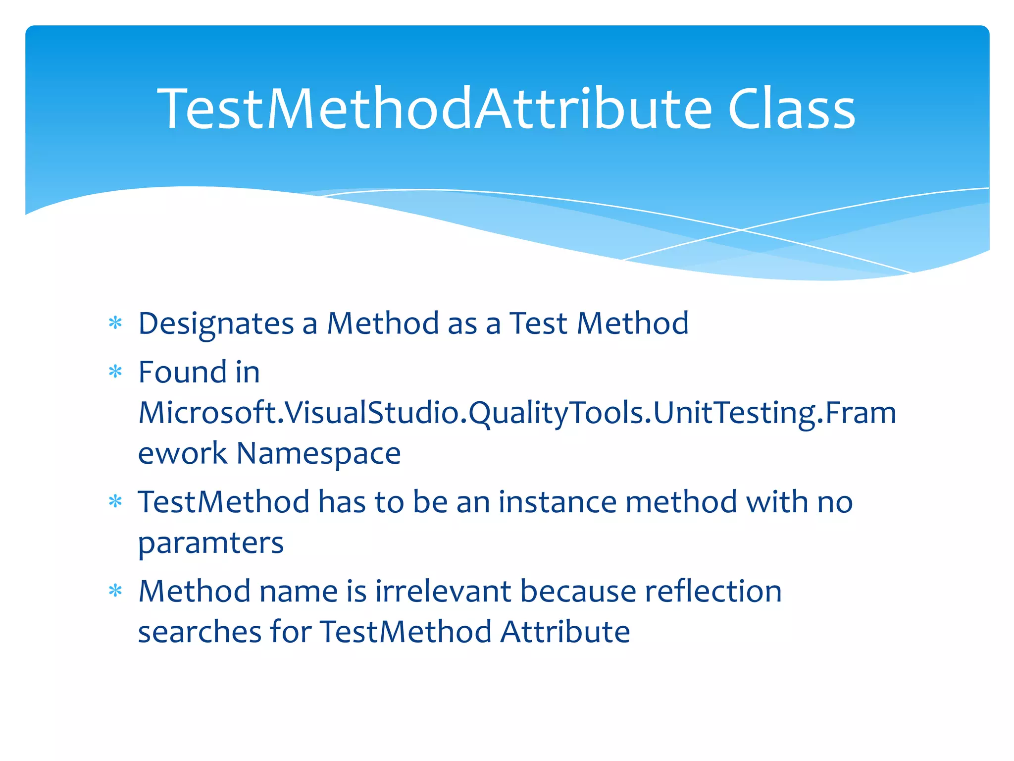 Designates a Method as a Test MethodFound in Microsoft.VisualStudio.QualityTools.UnitTesting.Framework NamespaceTestMethod has to be an instance method with no paramtersMethod name is irrelevant because reflection searches for TestMethod AttributeTestMethodAttribute Class