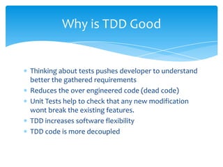 Thinking about tests pushes developer to understand better the gathered requirementsReduces the over engineered code (dead code)Unit Tests help to check that any new modification wont break the existing features.TDD increases software flexibilityTDD code is more decoupledWhy is TDD Good