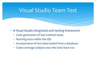 A Visual Studio integrated unit-testing frameworkCode generation of test method stubs. Running tests within the IDE. Incorporation of test data loaded from a database. Code coverage analysis once the tests have run. Visual Studio Team Test
