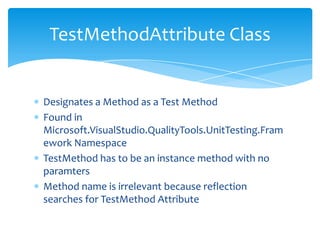 Designates a Method as a Test MethodFound in Microsoft.VisualStudio.QualityTools.UnitTesting.Framework NamespaceTestMethod has to be an instance method with no paramtersMethod name is irrelevant because reflection searches for TestMethod AttributeTestMethodAttribute Class