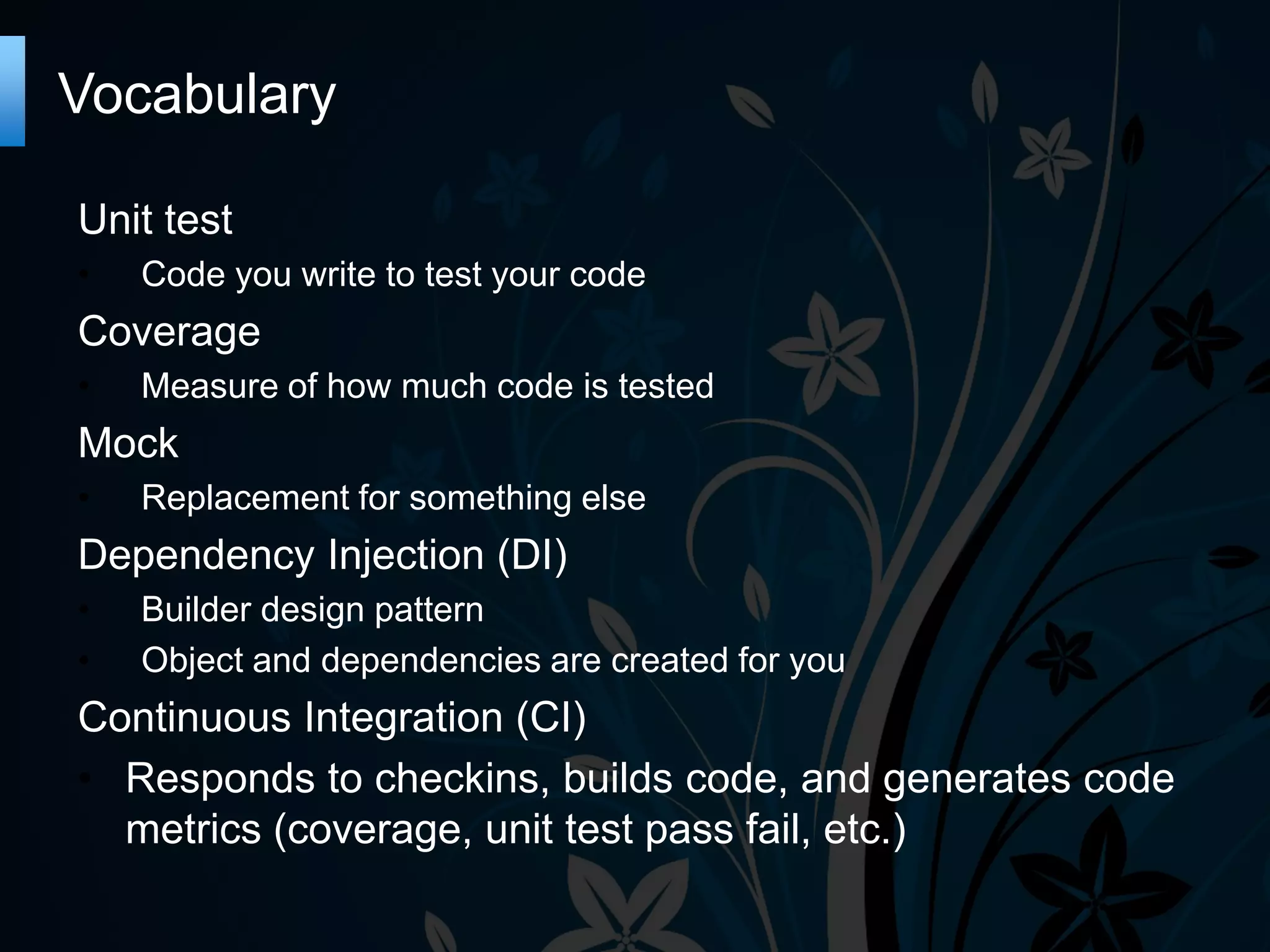 Vocabulary
Unit test
•
Code you write to test your code
Coverage
•
Measure of how much code is tested
Mock
•
Replacement for something else
Dependency Injection (DI)
•
•
Builder design pattern
Object and dependencies are created for you
Continuous Integration (CI)
• Responds to checkins, builds code, and generates code
metrics (coverage, unit test pass fail, etc.)