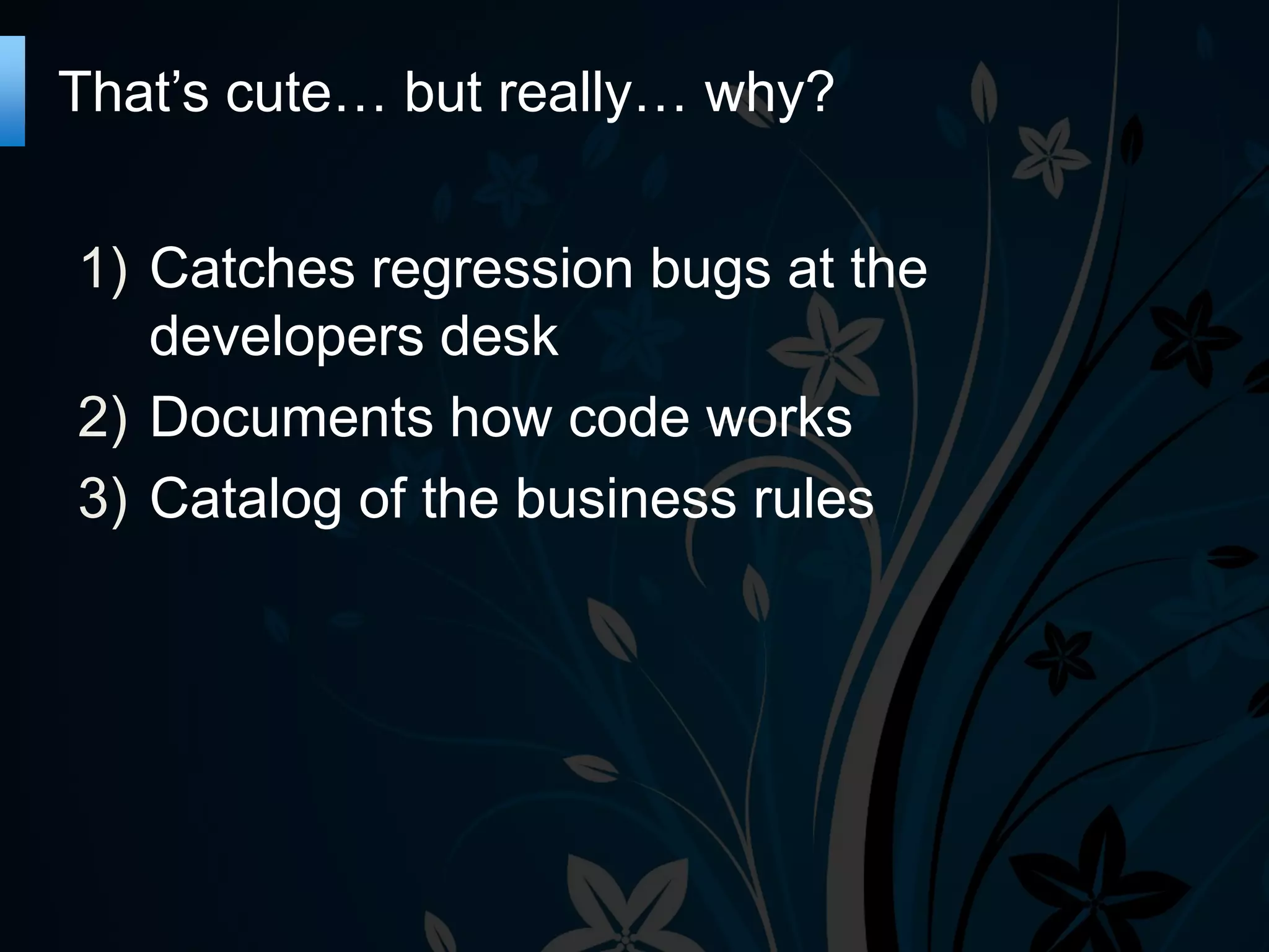 That’s cute… but really… why?
1) Catches regression bugs at the
developers desk
2) Documents how code works
3) Catalog of the business rules