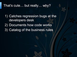 That’s cute… but really… why?
1) Catches regression bugs at the
developers desk
2) Documents how code works
3) Catalog of the business rules

 