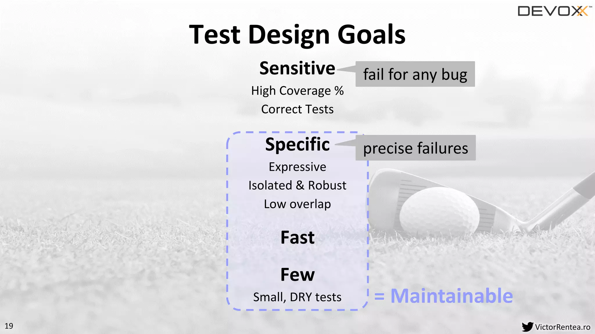 19 VictorRentea.ro
Sensitive
High Coverage %
Correct Tests
Specific
Expressive
Isolated & Robust
Low overlap
Fast
Few
Small, DRY tests
Test Design Goals
= Maintainable
fail for any bug
precise failures
 