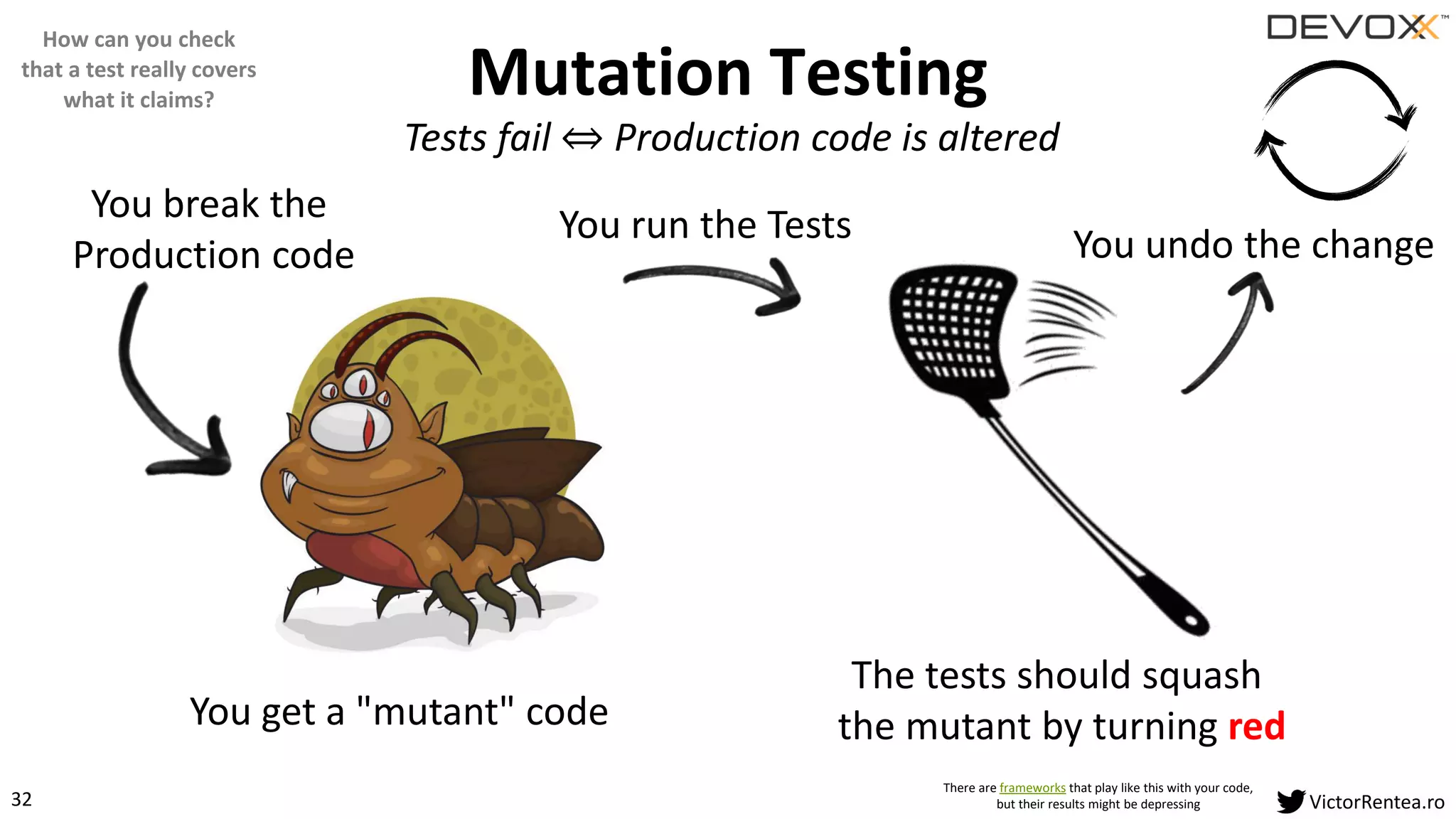 32 VictorRentea.ro
Mutation Testing
You break the
Production code
You get a "mutant" code
The tests should squash
the mutant by turning red
You run the Tests You undo the change
There are frameworks that play like this with your code,
but their results might be depressing
Tests fail ֞ Production code is altered
How can you check
that a test really covers
what it claims?
 