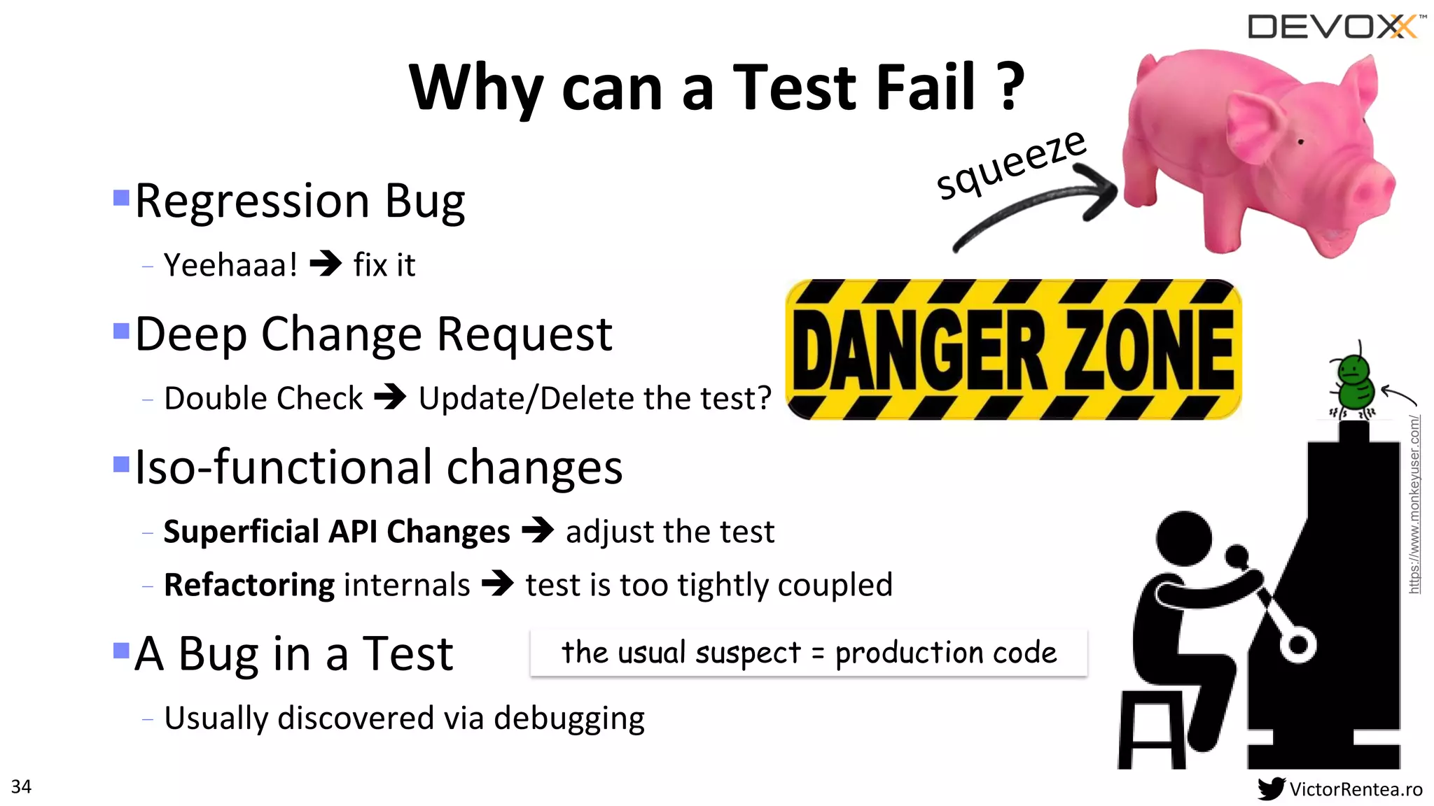 34 VictorRentea.ro
▪Regression Bug
- Yeehaaa! ➔ fix it
▪Deep Change Request
- Double Check ➔ Update/Delete the test?
▪Iso-functional changes
- Superficial API Changes ➔ adjust the test
- Refactoring internals ➔ test is too tightly coupled
▪A Bug in a Test
- Usually discovered via debugging
Why can a Test Fail ?
the usual suspect = production code
https://www.monkeyuser.com/
 