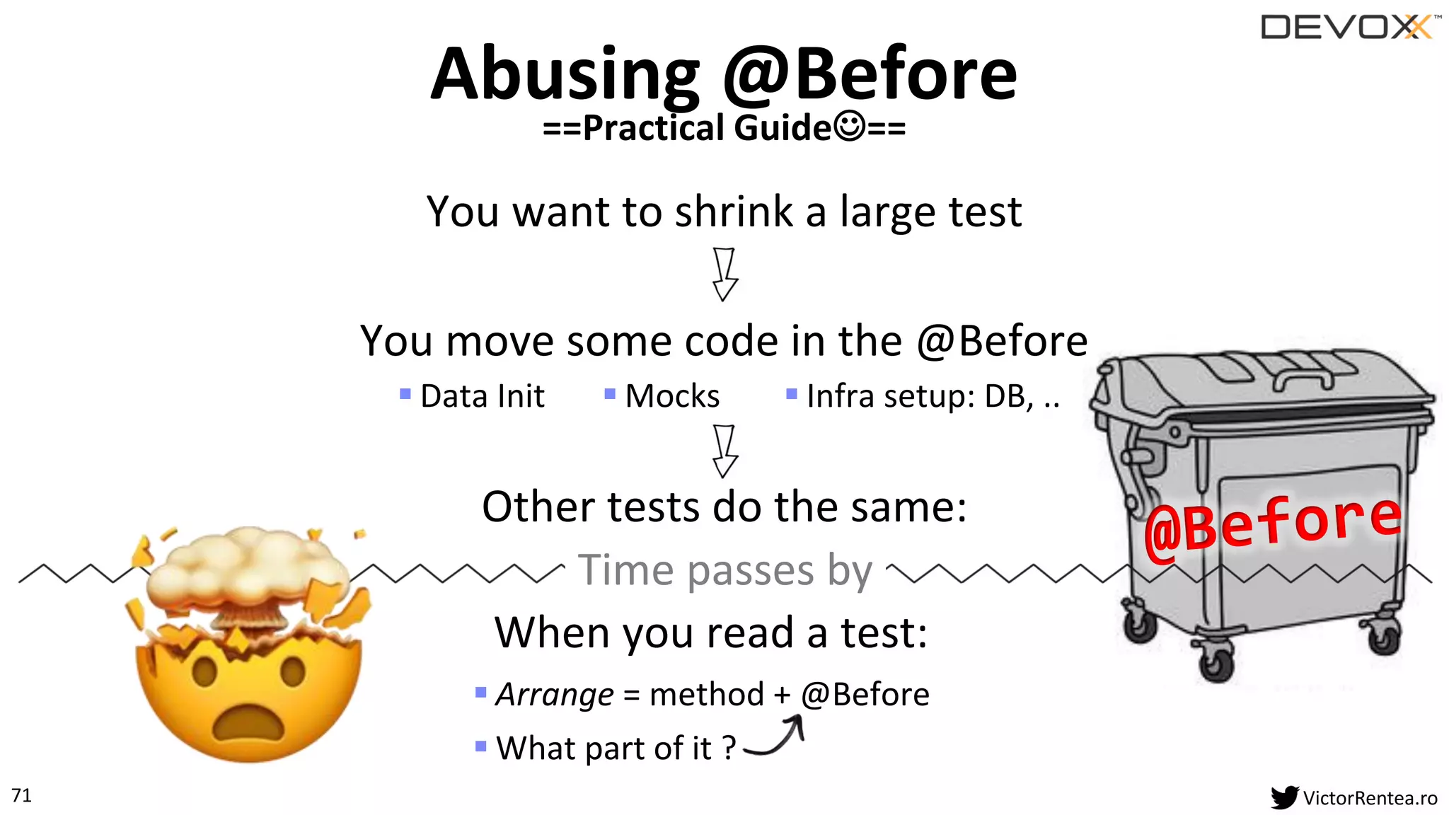 71 VictorRentea.ro
You want to shrink a large test
Abusing @Before
==Practical Guide☺==
Other tests do the same:
Time passes by
When you read a test:
▪ Arrange = method + @Before
▪ What part of it ?
You move some code in the @Before
▪ Mocks▪ Data Init ▪ Infra setup: DB, ..
 