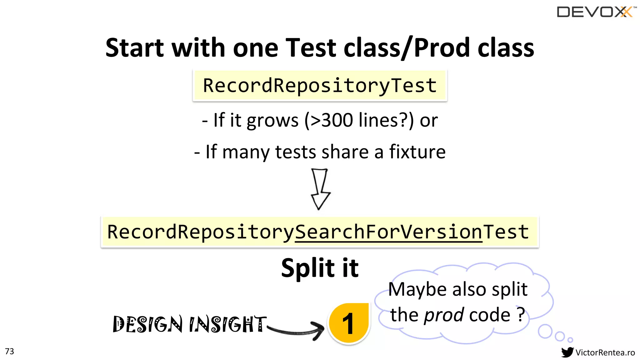 73 VictorRentea.ro
Start with one Test class/Prod class
- If it grows (>300 lines?) or
- If many tests share a fixture
Split it
RecordRepositoryTest
RecordRepositorySearchForVersionTest
Maybe also split
the prod code ?
1DESIGN INSIGHT
 