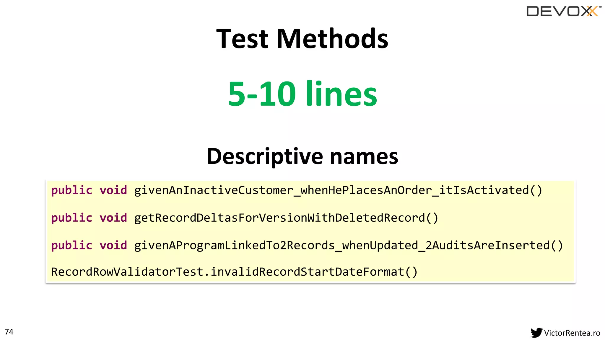 74 VictorRentea.ro
5-10 lines
Descriptive names
Test Methods
public void givenAnInactiveCustomer_whenHePlacesAnOrder_itIsActivated()
public void getRecordDeltasForVersionWithDeletedRecord()
public void givenAProgramLinkedTo2Records_whenUpdated_2AuditsAreInserted()
RecordRowValidatorTest.invalidRecordStartDateFormat()
 