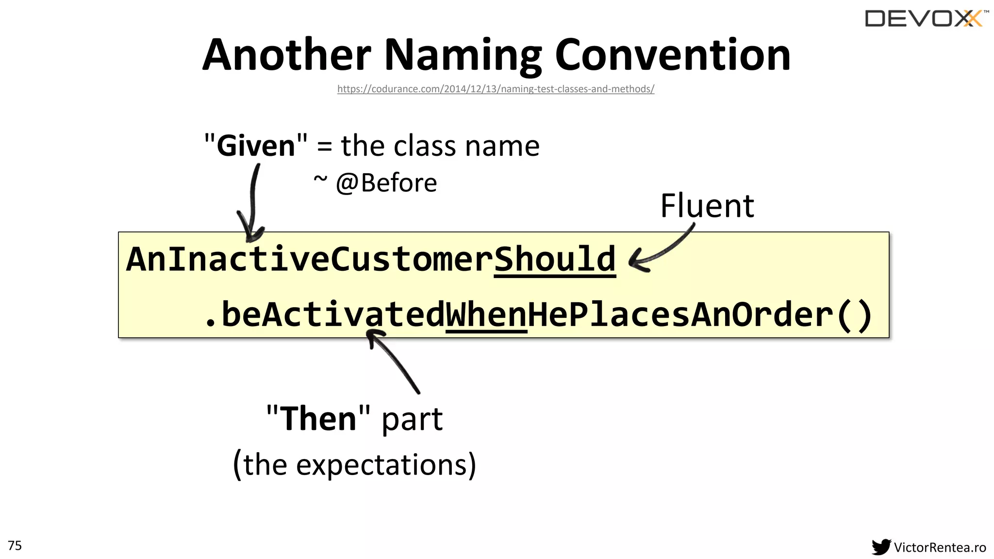 75 VictorRentea.ro
AnInactiveCustomerShould
.beActivatedWhenHePlacesAnOrder()
Another Naming Convention
"Given" = the class name
~ @Before
Fluent
"Then" part
(the expectations)
https://codurance.com/2014/12/13/naming-test-classes-and-methods/
 