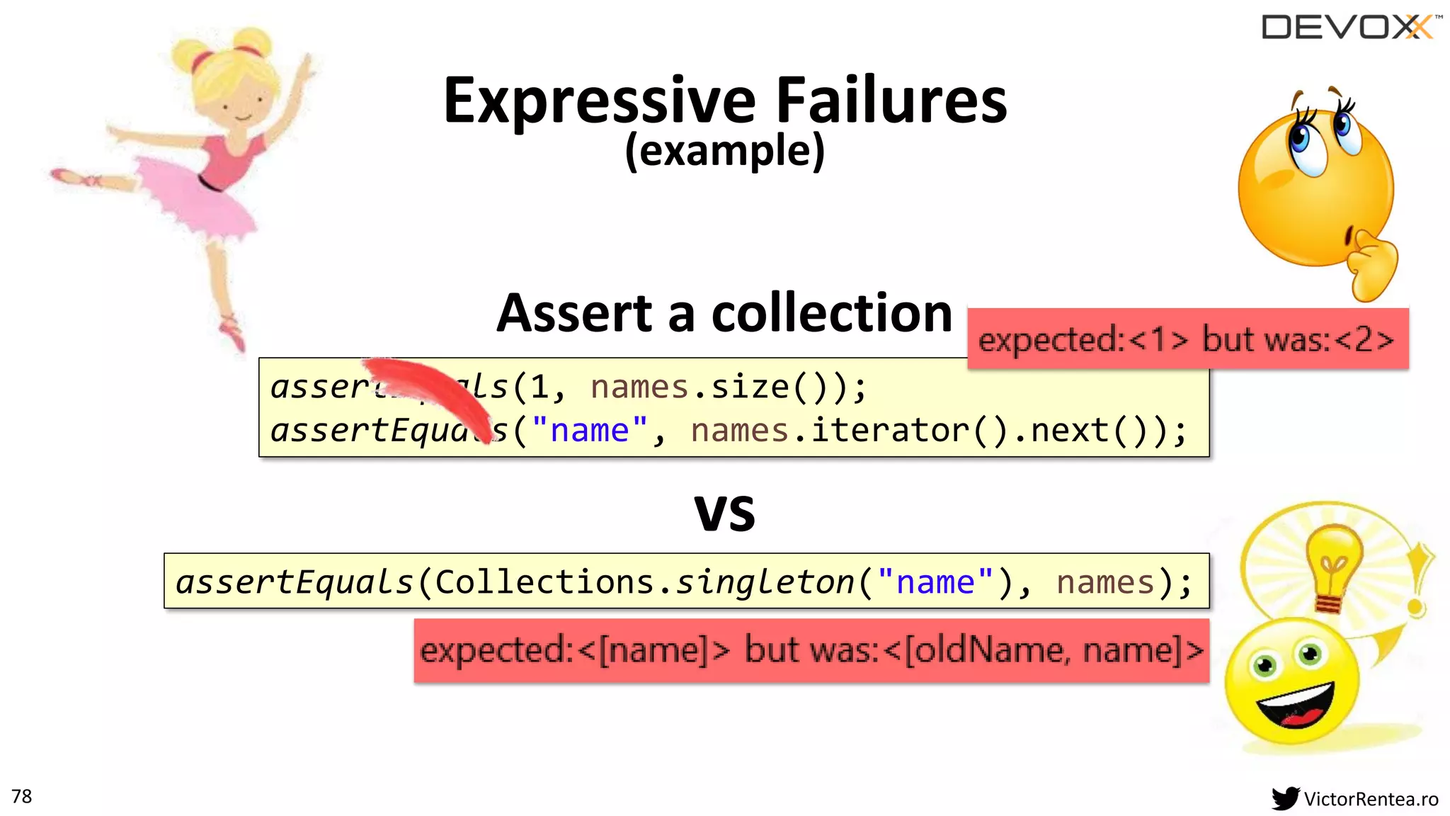 78 VictorRentea.ro
Assert a collection
Expressive Failures
(example)
assertEquals(1, names.size());
assertEquals("name", names.iterator().next());
assertEquals(Collections.singleton("name"), names);
vs
 