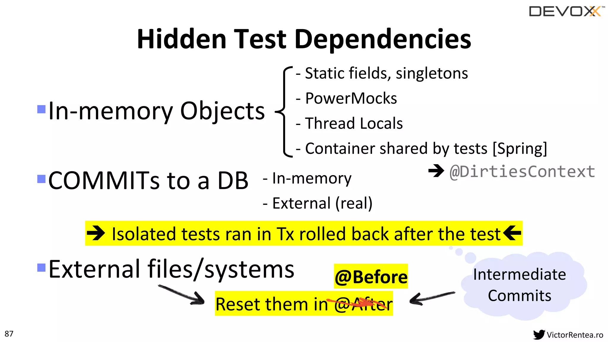 87 VictorRentea.ro
@Before
▪In-memory Objects
▪COMMITs to a DB
▪External files/systems
Hidden Test Dependencies
- Static fields, singletons
- PowerMocks
- Thread Locals
- Container shared by tests [Spring]
- In-memory
- External (real)
Reset them in @After
➔ @DirtiesContext
➔ Isolated tests ran in Tx rolled back after the test
Intermediate
Commits
 