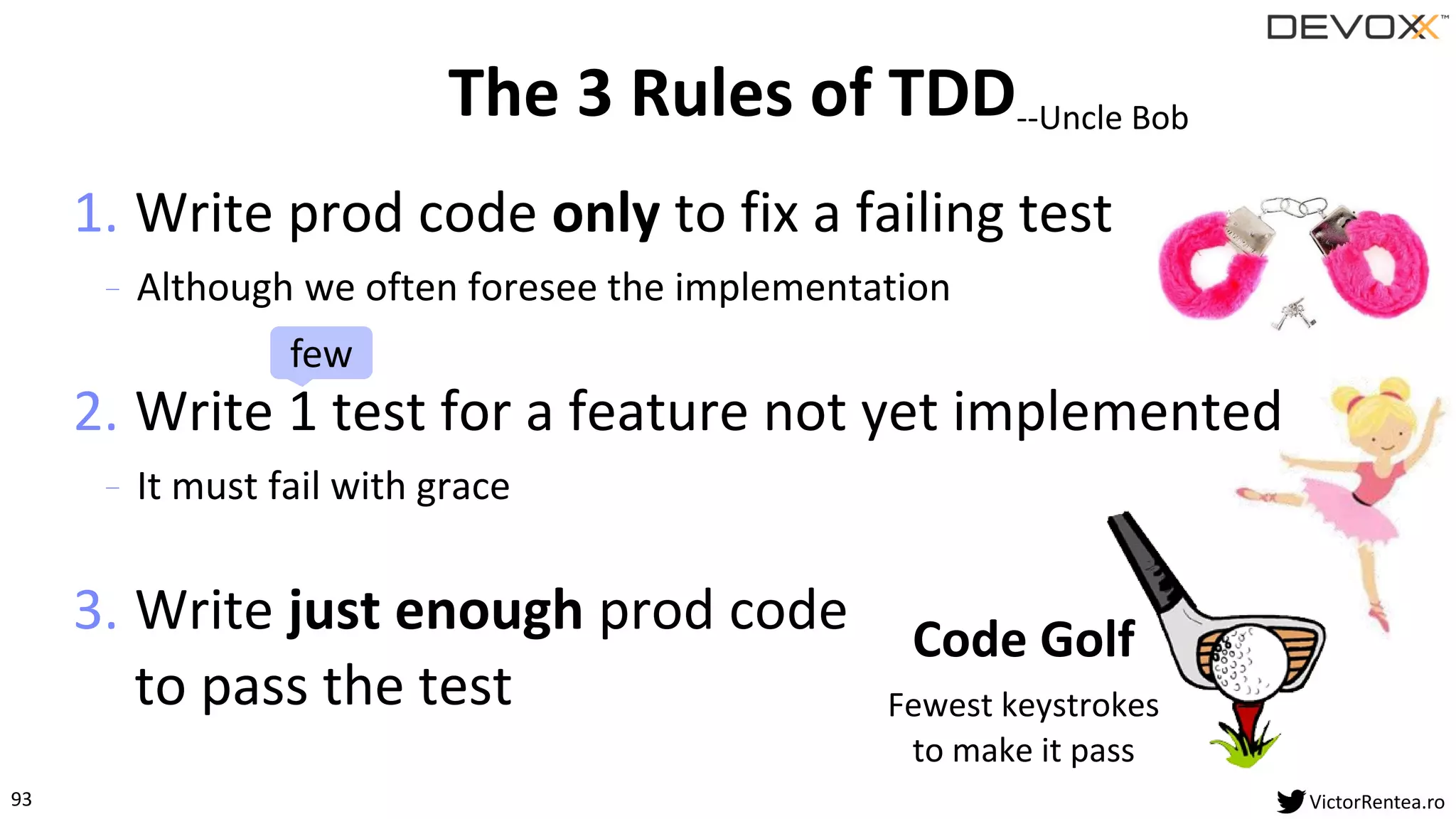 93 VictorRentea.ro
1. Write prod code only to fix a failing test
- Although we often foresee the implementation
2. Write 1 test for a feature not yet implemented
- It must fail with grace
3. Write just enough prod code
to pass the test
The 3 Rules of TDD--Uncle Bob
Code Golf
Fewest keystrokes
to make it pass
few
 