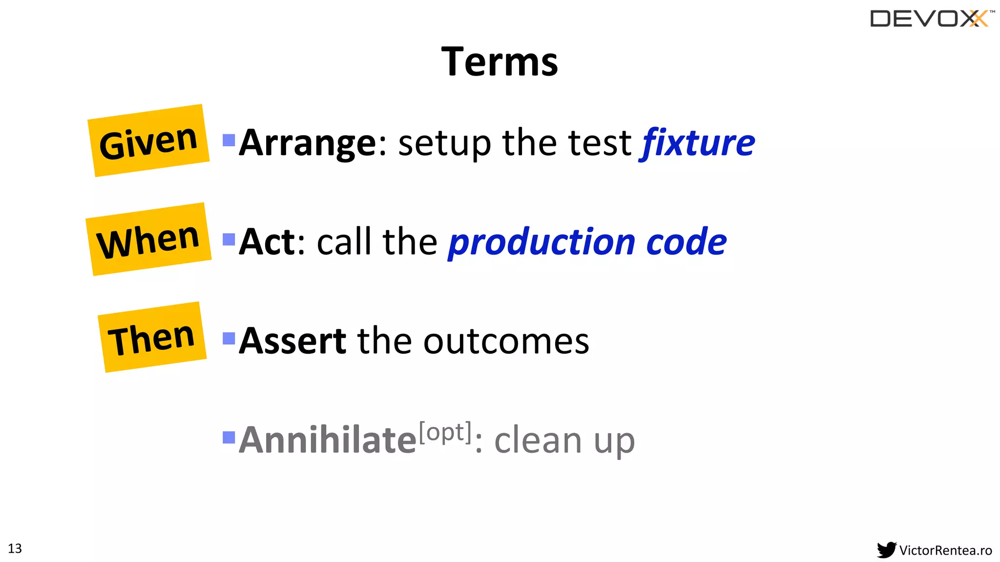 13 VictorRentea.ro
▪Arrange: setup the test fixture
▪Act: call the production code
▪Assert the outcomes
▪Annihilate[opt]: clean up
Terms
 