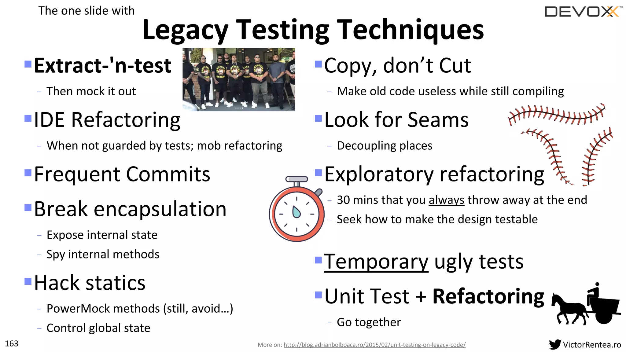 163 VictorRentea.ro
▪Extract-'n-test
- Then mock it out
▪IDE Refactoring
- When not guarded by tests; mob refactoring
▪Frequent Commits
▪Break encapsulation
- Expose internal state
- Spy internal methods
▪Hack statics
- PowerMock methods (still, avoid…)
- Control global state
▪Copy, don’t Cut
- Make old code useless while still compiling
▪Look for Seams
- Decoupling places
▪Exploratory refactoring
- 30 mins that you always throw away at the end
- Seek how to make the design testable
▪Temporary ugly tests
▪Unit Test + Refactoring
- Go together
Legacy Testing Techniques
More on: http://blog.adrianbolboaca.ro/2015/02/unit-testing-on-legacy-code/
The one slide with
 