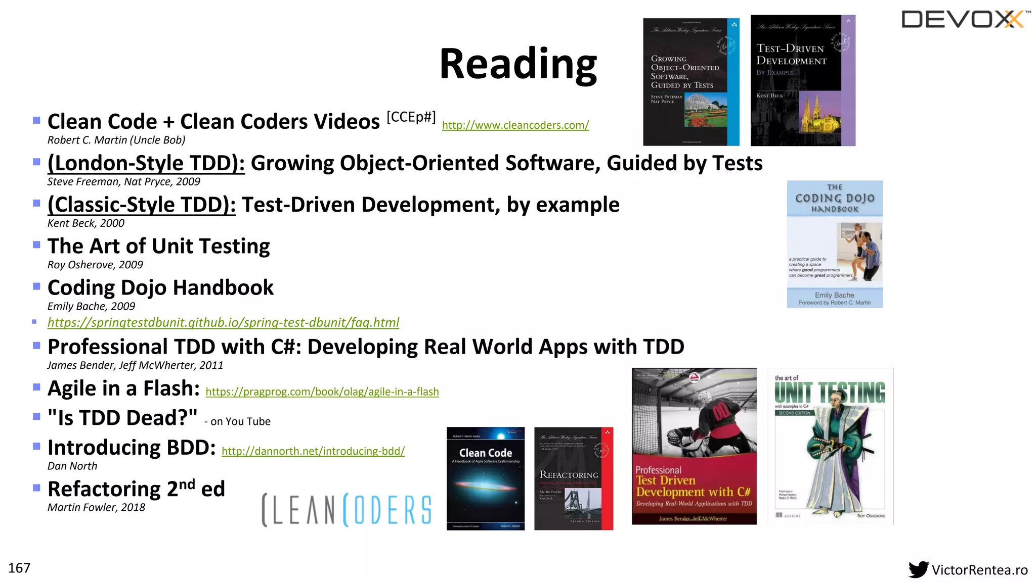 167 VictorRentea.ro
▪ Clean Code + Clean Coders Videos [CCEp#] http://www.cleancoders.com/
Robert C. Martin (Uncle Bob)
▪ (London-Style TDD): Growing Object-Oriented Software, Guided by Tests
Steve Freeman, Nat Pryce, 2009
▪ (Classic-Style TDD): Test-Driven Development, by example
Kent Beck, 2000
▪ The Art of Unit Testing
Roy Osherove, 2009
▪ Coding Dojo Handbook
Emily Bache, 2009
▪ https://springtestdbunit.github.io/spring-test-dbunit/faq.html
▪ Professional TDD with C#: Developing Real World Apps with TDD
James Bender, Jeff McWherter, 2011
▪ Agile in a Flash: https://pragprog.com/book/olag/agile-in-a-flash
▪ "Is TDD Dead?" - on You Tube
▪ Introducing BDD: http://dannorth.net/introducing-bdd/
Dan North
▪ Refactoring 2nd ed
Martin Fowler, 2018
Reading
 