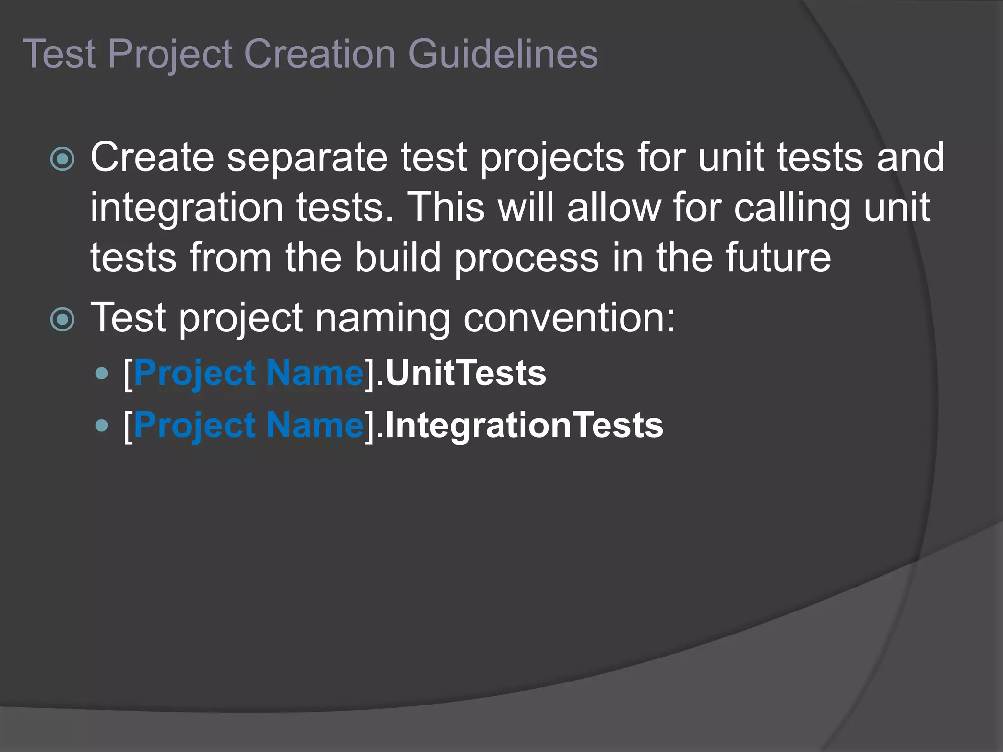 Test Project Creation Guidelines
 Create separate test projects for unit tests and
integration tests. This will allow for calling unit
tests from the build process in the future
 Test project naming convention:
 [Project Name].UnitTests
 [Project Name].IntegrationTests
 