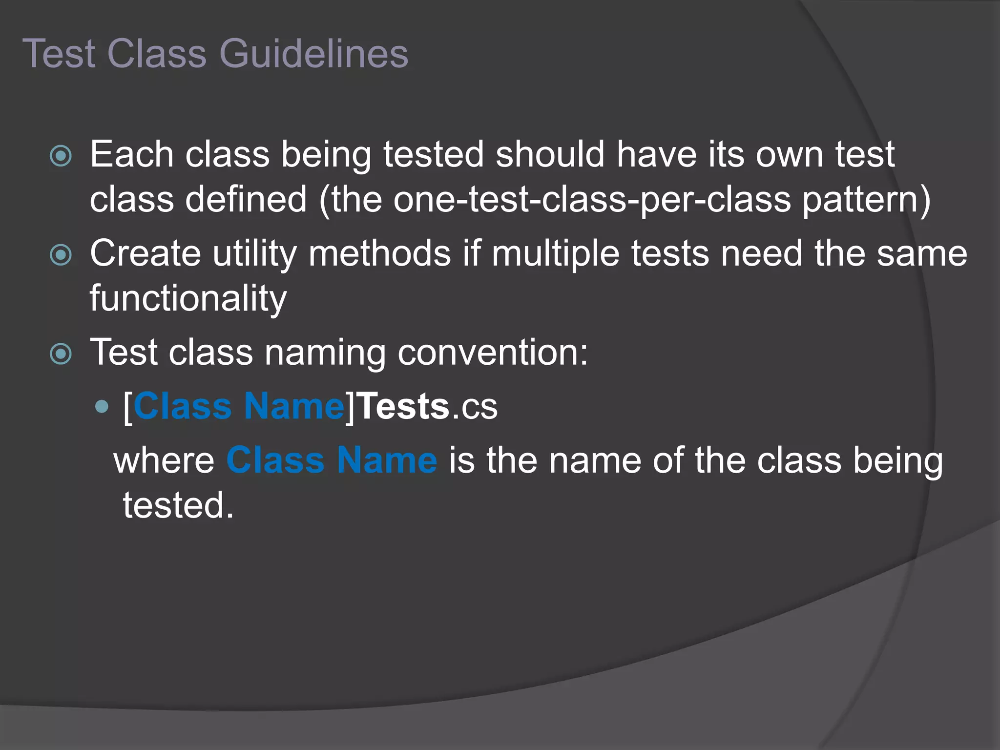 Test Class Guidelines
 Each class being tested should have its own test
class defined (the one-test-class-per-class pattern)
 Create utility methods if multiple tests need the same
functionality
 Test class naming convention:
 [Class Name]Tests.cs
where Class Name is the name of the class being
tested.
 
