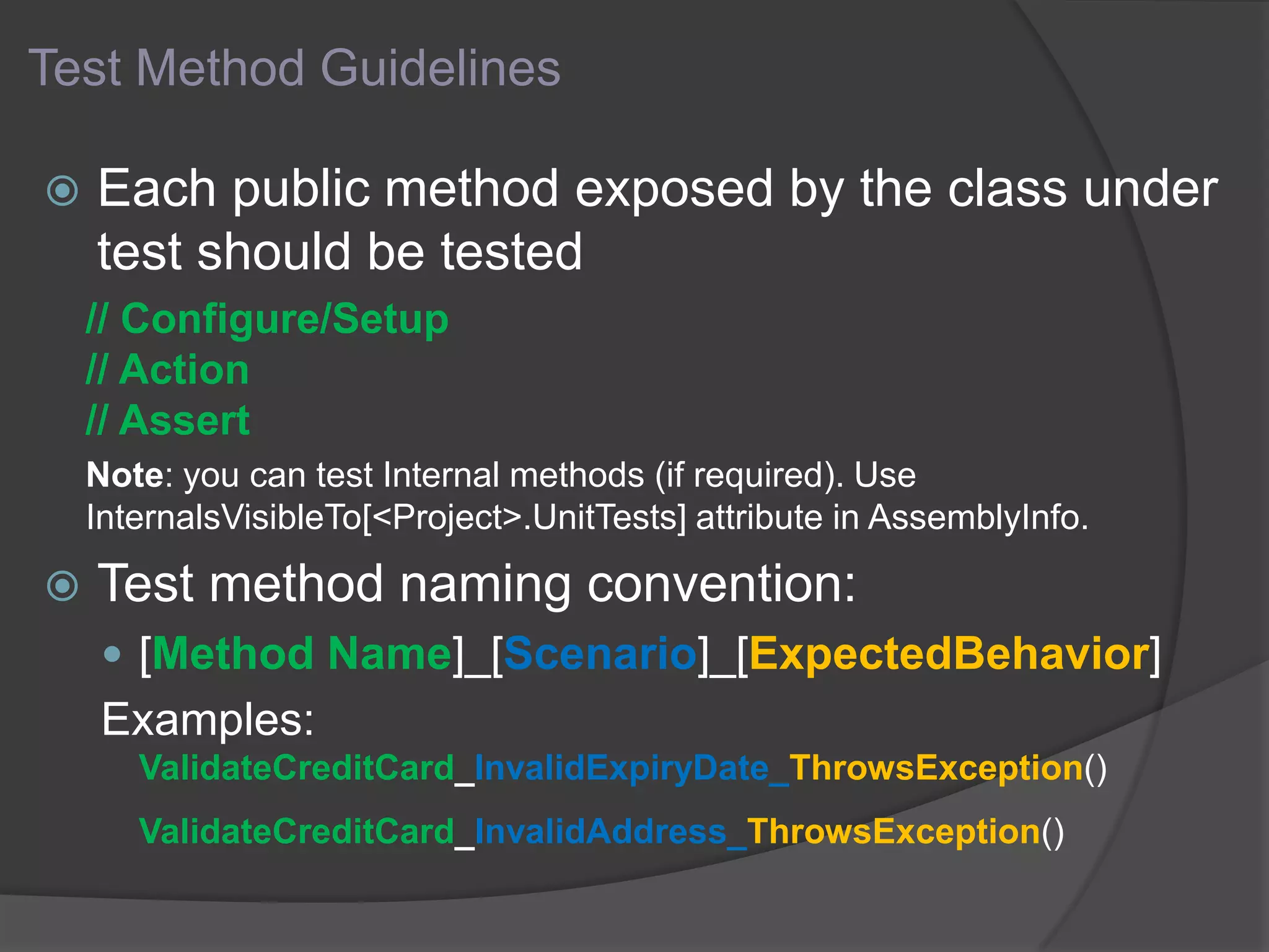 Test Method Guidelines
 Each public method exposed by the class under
test should be tested
// Configure/Setup
// Action
// Assert
Note: you can test Internal methods (if required). Use
InternalsVisibleTo[<Project>.UnitTests] attribute in AssemblyInfo.
 Test method naming convention:
 [Method Name]_[Scenario]_[ExpectedBehavior]
Examples:
ValidateCreditCard_InvalidExpiryDate_ThrowsException()
ValidateCreditCard_InvalidAddress_ThrowsException()
 