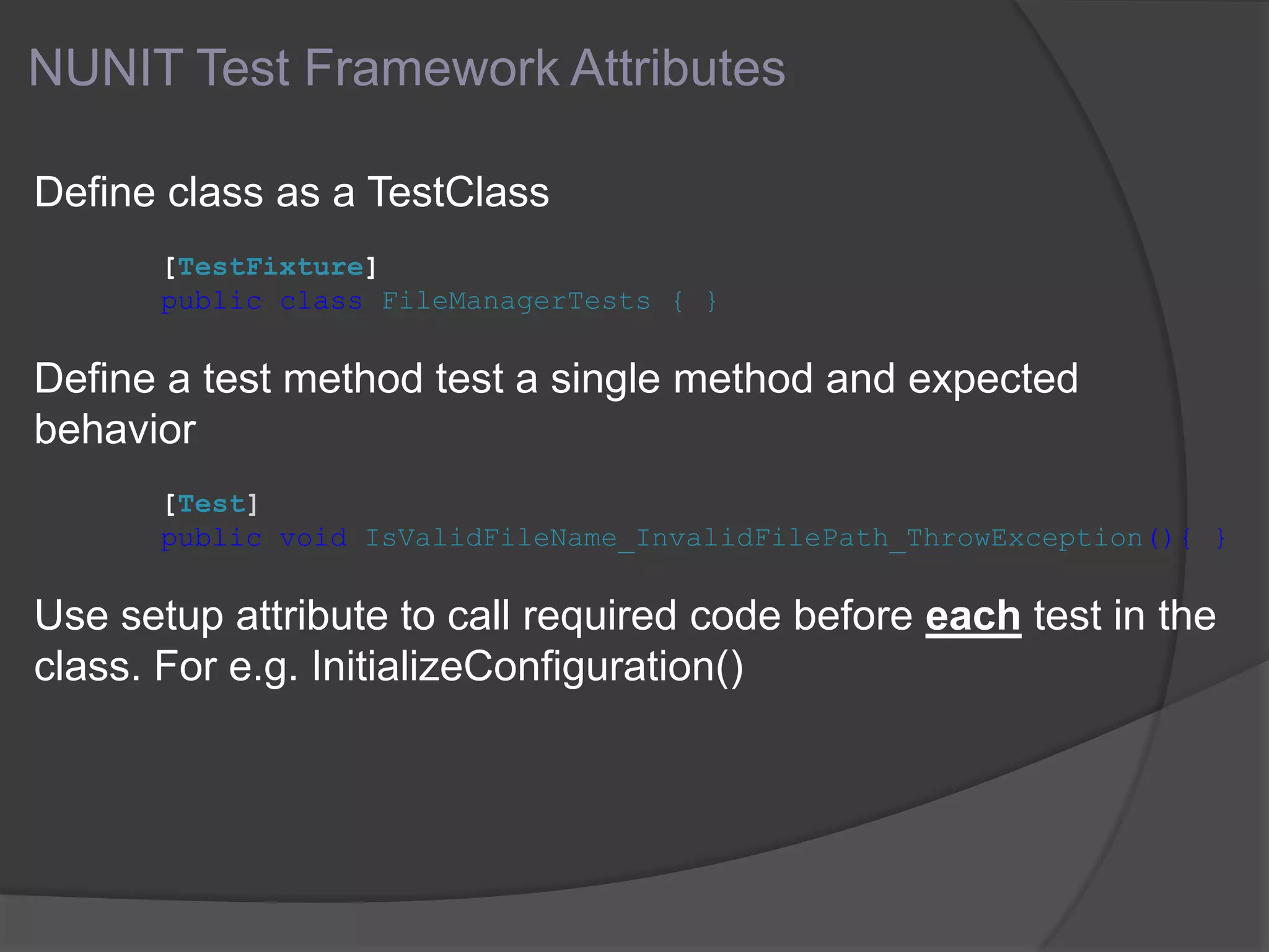 NUNIT Test Framework Attributes
Define class as a TestClass
[TestFixture]
public class FileManagerTests { }
Define a test method test a single method and expected
behavior
[Test]
public void IsValidFileName_InvalidFilePath_ThrowException(){ }
Use setup attribute to call required code before each test in the
class. For e.g. InitializeConfiguration()
 