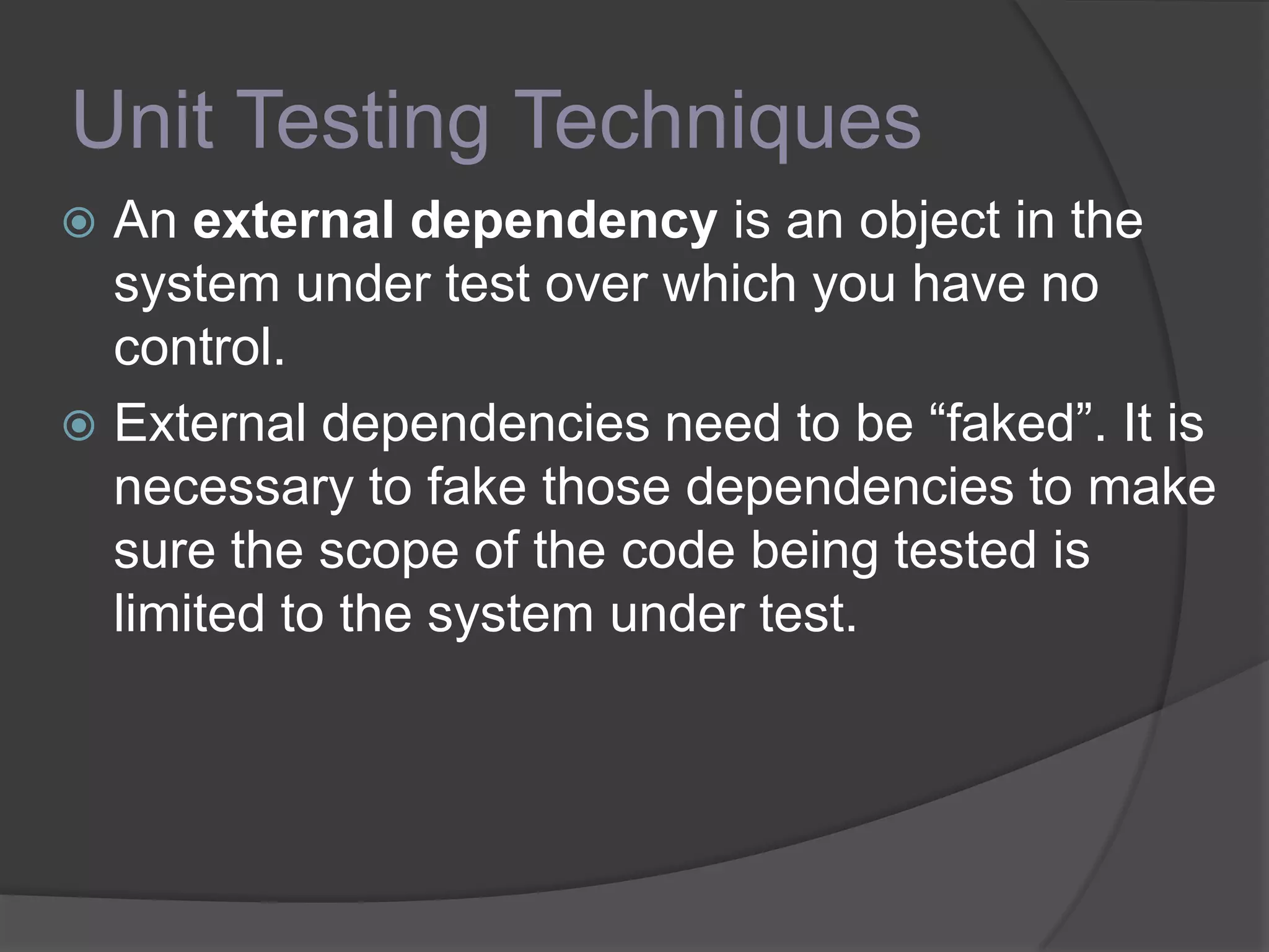 Unit Testing Techniques
 An external dependency is an object in the
system under test over which you have no
control.
 External dependencies need to be “faked”. It is
necessary to fake those dependencies to make
sure the scope of the code being tested is
limited to the system under test.
 