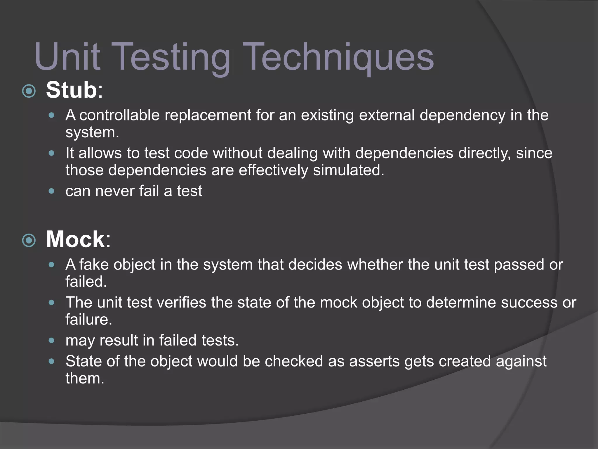 Unit Testing Techniques
 Stub:
 A controllable replacement for an existing external dependency in the
system.
 It allows to test code without dealing with dependencies directly, since
those dependencies are effectively simulated.
 can never fail a test
 Mock:
 A fake object in the system that decides whether the unit test passed or
failed.
 The unit test verifies the state of the mock object to determine success or
failure.
 may result in failed tests.
 State of the object would be checked as asserts gets created against
them.
 