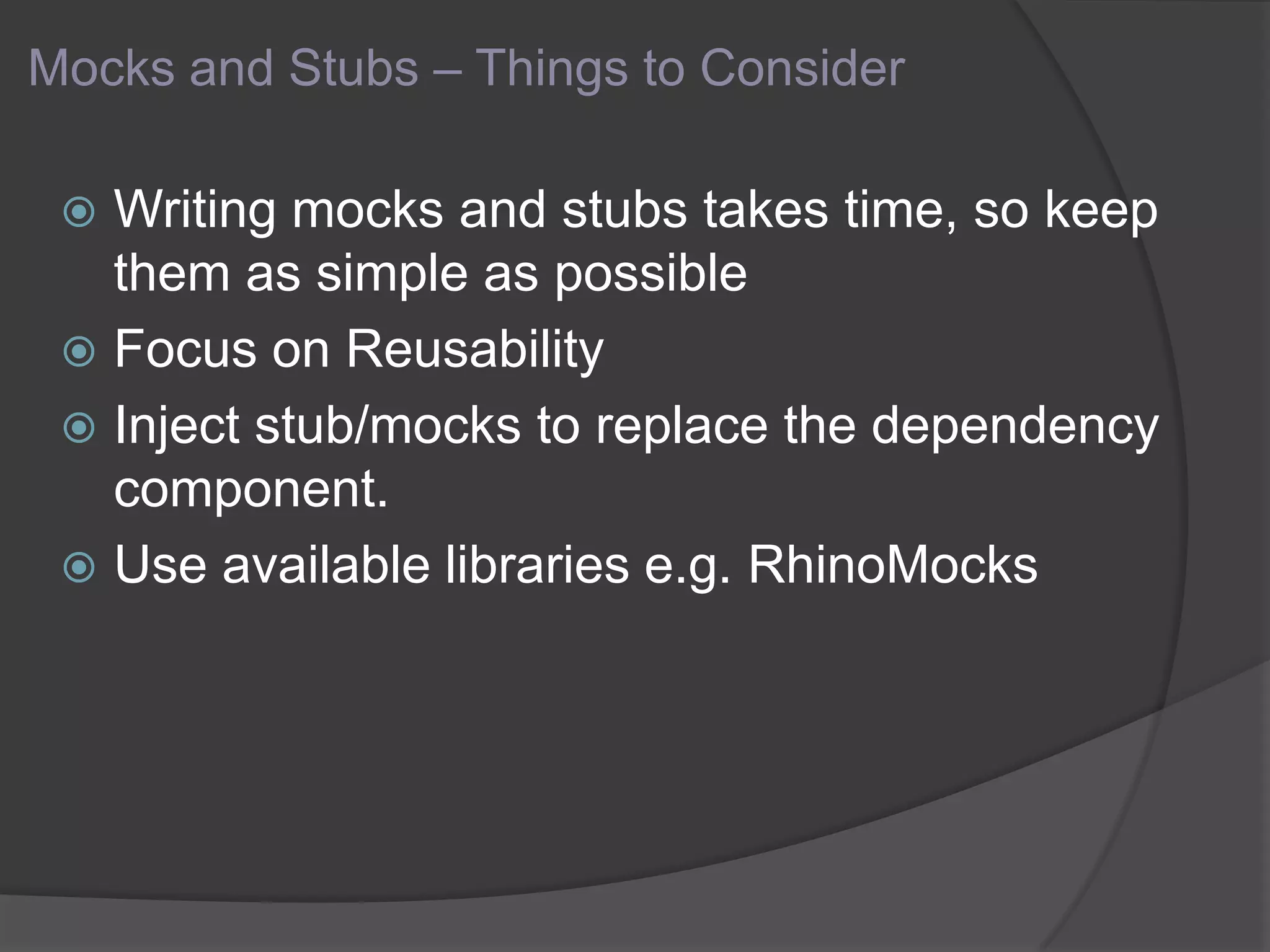 Mocks and Stubs – Things to Consider
 Writing mocks and stubs takes time, so keep
them as simple as possible
 Focus on Reusability
 Inject stub/mocks to replace the dependency
component.
 Use available libraries e.g. RhinoMocks
 