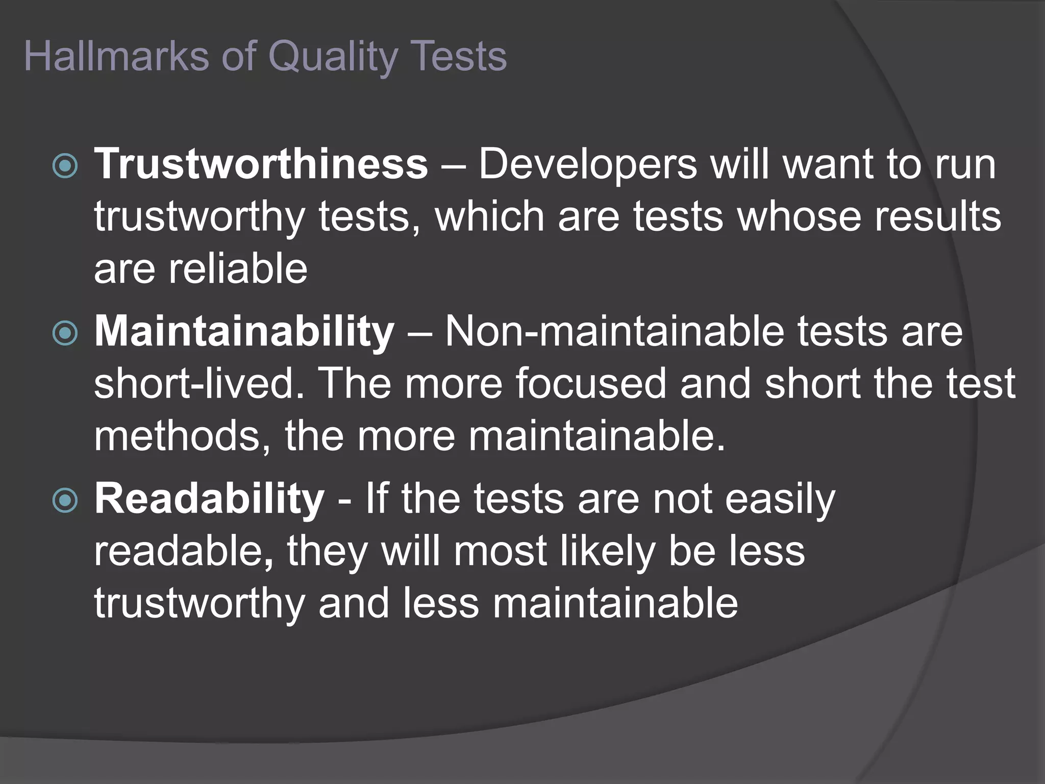 Hallmarks of Quality Tests
 Trustworthiness – Developers will want to run
trustworthy tests, which are tests whose results
are reliable
 Maintainability – Non-maintainable tests are
short-lived. The more focused and short the test
methods, the more maintainable.
 Readability - If the tests are not easily
readable, they will most likely be less
trustworthy and less maintainable
 