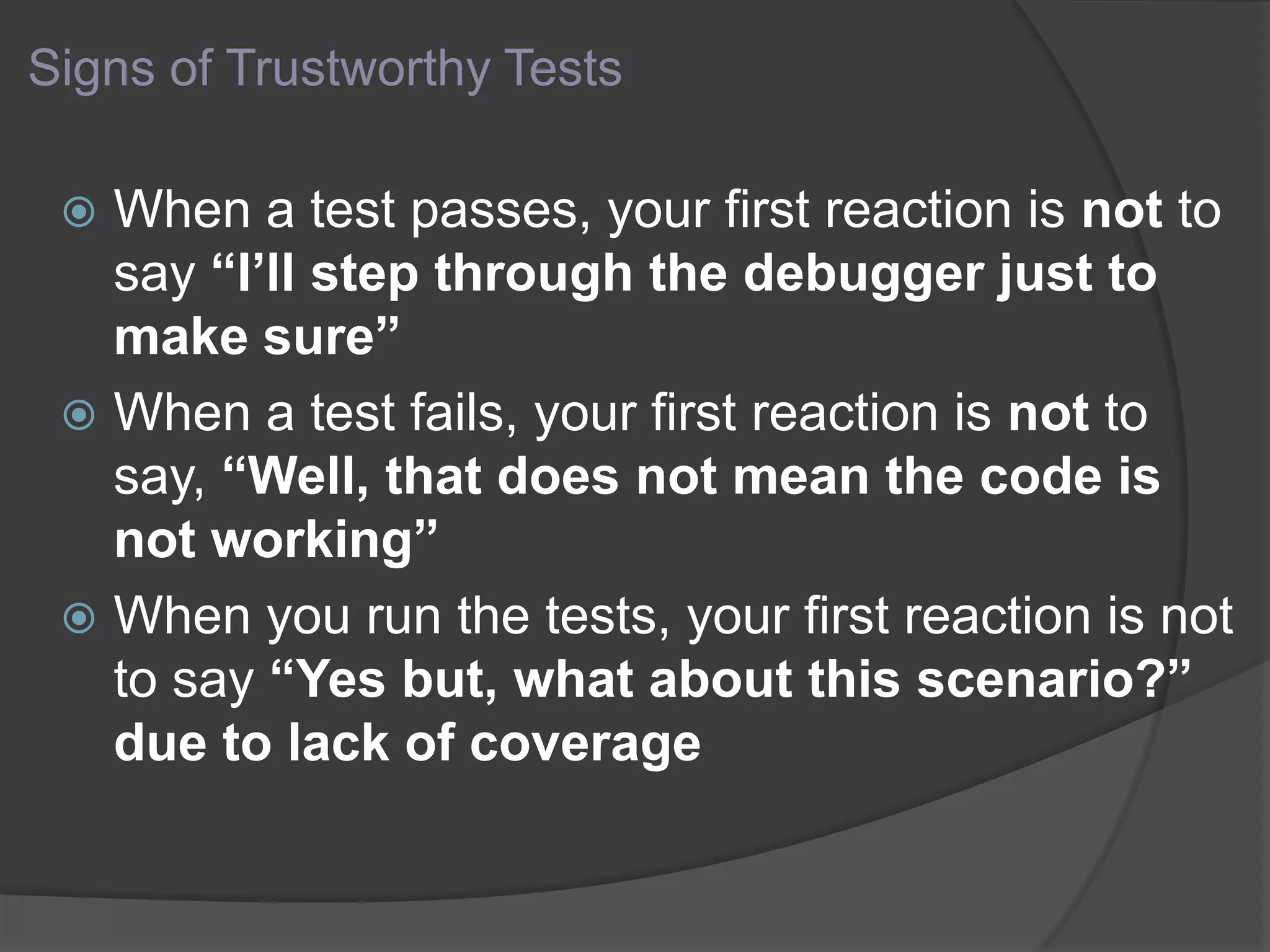 Signs of Trustworthy Tests
 When a test passes, your first reaction is not to
say “I’ll step through the debugger just to
make sure”
 When a test fails, your first reaction is not to
say, “Well, that does not mean the code is
not working”
 When you run the tests, your first reaction is not
to say “Yes but, what about this scenario?”
due to lack of coverage
 