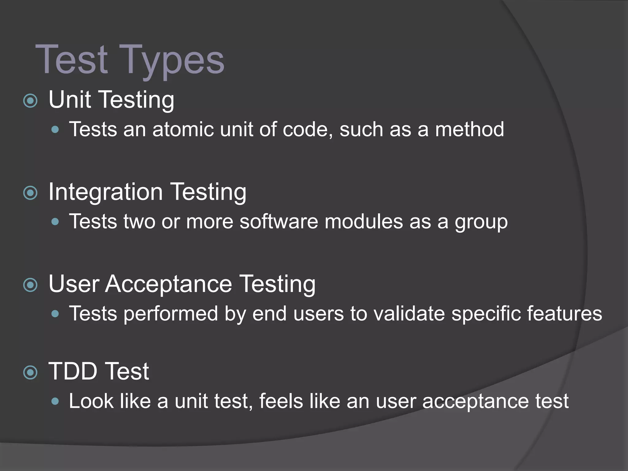 Test Types
 Unit Testing
 Tests an atomic unit of code, such as a method
 Integration Testing
 Tests two or more software modules as a group
 User Acceptance Testing
 Tests performed by end users to validate specific features
 TDD Test
 Look like a unit test, feels like an user acceptance test
 